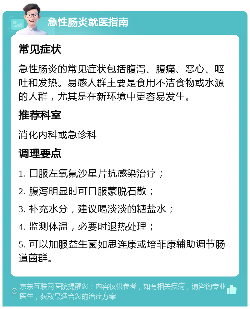 急性肠炎就医指南 常见症状 急性肠炎的常见症状包括腹泻、腹痛、恶心、呕吐和发热。易感人群主要是食用不洁食物或水源的人群，尤其是在新环境中更容易发生。 推荐科室 消化内科或急诊科 调理要点 1. 口服左氧氟沙星片抗感染治疗； 2. 腹泻明显时可口服蒙脱石散； 3. 补充水分，建议喝淡淡的糖盐水； 4. 监测体温，必要时退热处理； 5. 可以加服益生菌如思连康或培菲康辅助调节肠道菌群。