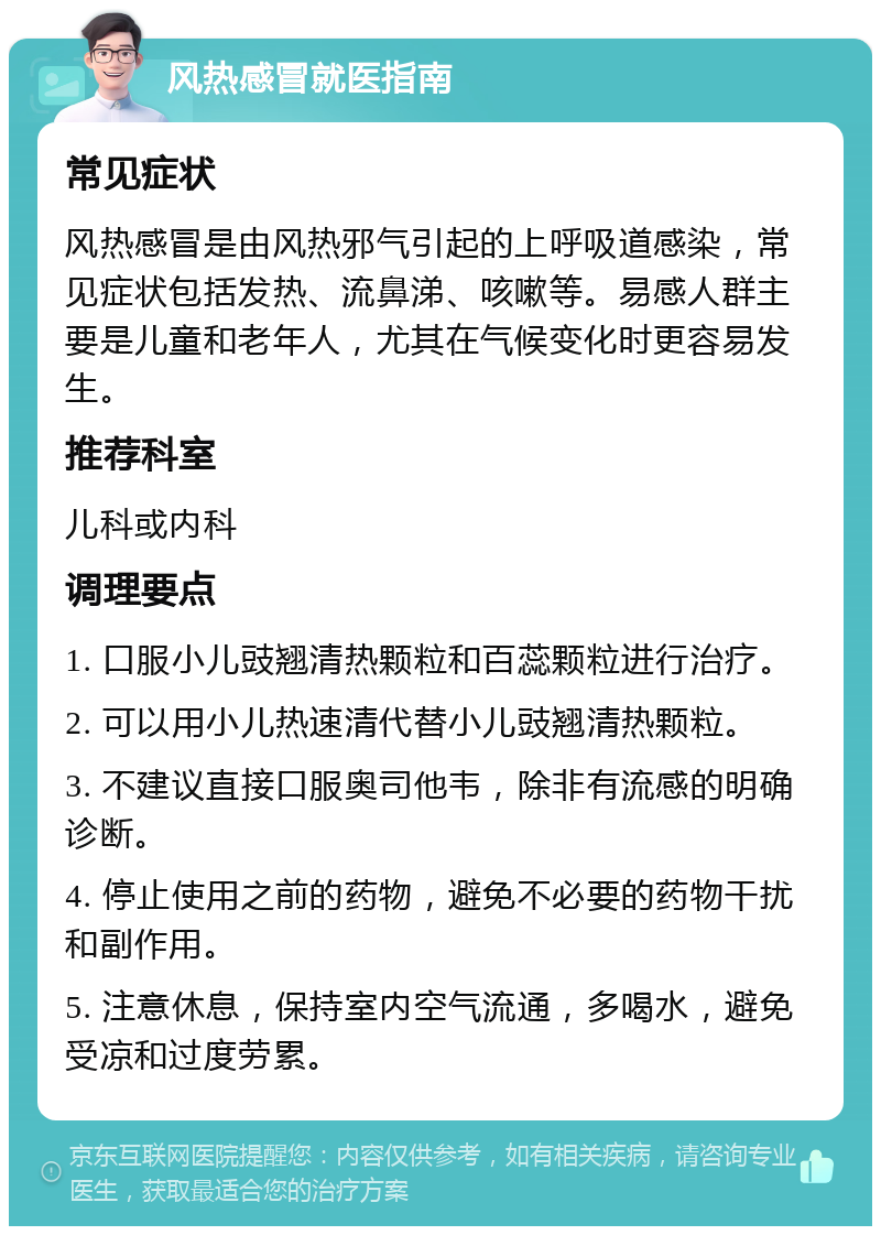 风热感冒就医指南 常见症状 风热感冒是由风热邪气引起的上呼吸道感染，常见症状包括发热、流鼻涕、咳嗽等。易感人群主要是儿童和老年人，尤其在气候变化时更容易发生。 推荐科室 儿科或内科 调理要点 1. 口服小儿豉翘清热颗粒和百蕊颗粒进行治疗。 2. 可以用小儿热速清代替小儿豉翘清热颗粒。 3. 不建议直接口服奥司他韦，除非有流感的明确诊断。 4. 停止使用之前的药物，避免不必要的药物干扰和副作用。 5. 注意休息，保持室内空气流通，多喝水，避免受凉和过度劳累。