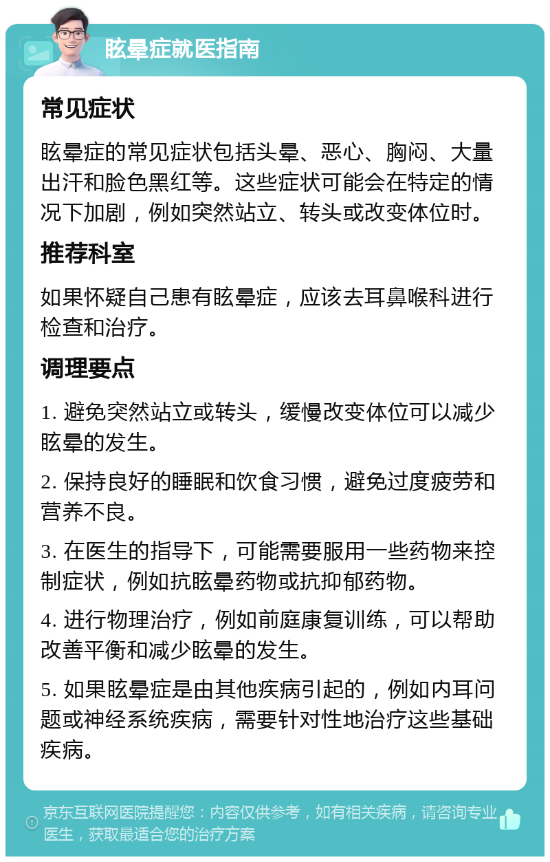 眩晕症就医指南 常见症状 眩晕症的常见症状包括头晕、恶心、胸闷、大量出汗和脸色黑红等。这些症状可能会在特定的情况下加剧，例如突然站立、转头或改变体位时。 推荐科室 如果怀疑自己患有眩晕症，应该去耳鼻喉科进行检查和治疗。 调理要点 1. 避免突然站立或转头，缓慢改变体位可以减少眩晕的发生。 2. 保持良好的睡眠和饮食习惯，避免过度疲劳和营养不良。 3. 在医生的指导下，可能需要服用一些药物来控制症状，例如抗眩晕药物或抗抑郁药物。 4. 进行物理治疗，例如前庭康复训练，可以帮助改善平衡和减少眩晕的发生。 5. 如果眩晕症是由其他疾病引起的，例如内耳问题或神经系统疾病，需要针对性地治疗这些基础疾病。