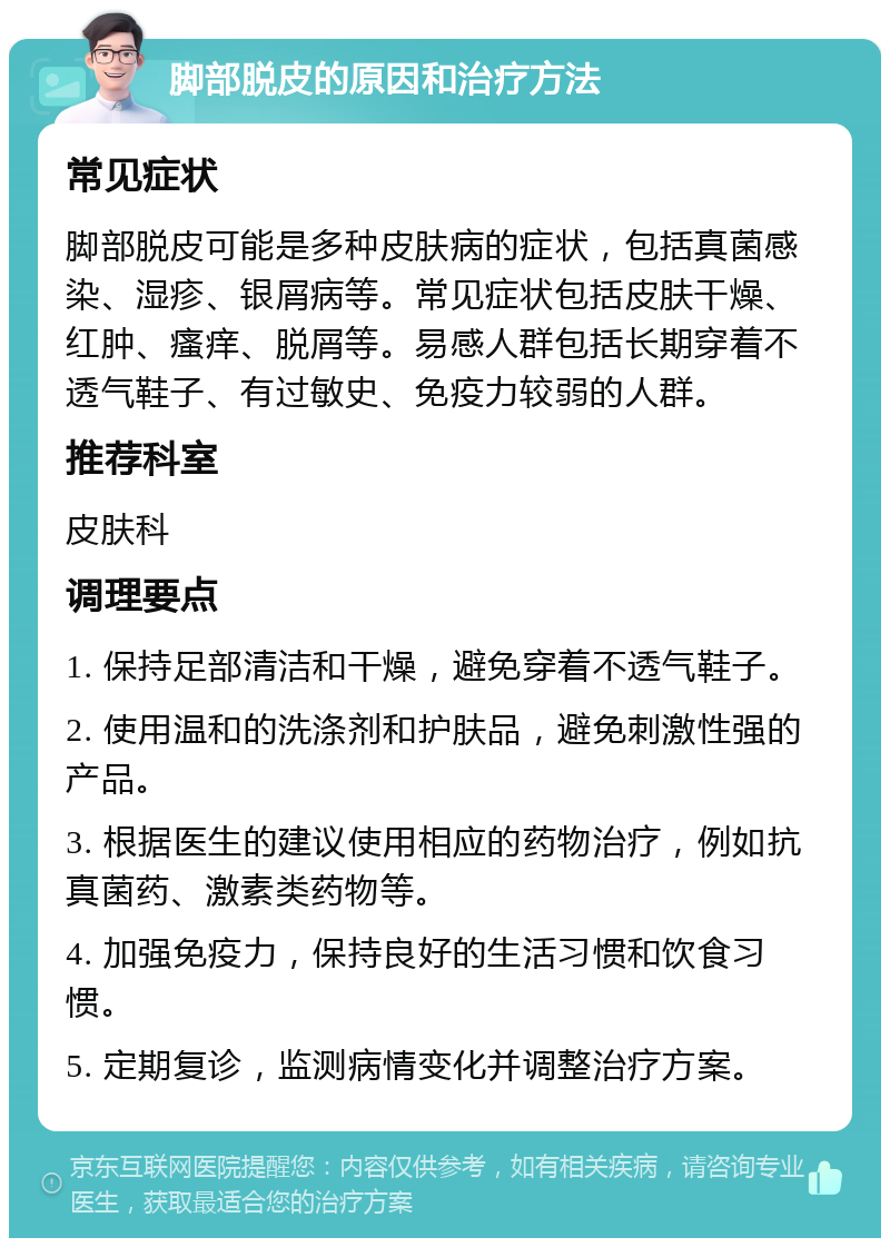 脚部脱皮的原因和治疗方法 常见症状 脚部脱皮可能是多种皮肤病的症状，包括真菌感染、湿疹、银屑病等。常见症状包括皮肤干燥、红肿、瘙痒、脱屑等。易感人群包括长期穿着不透气鞋子、有过敏史、免疫力较弱的人群。 推荐科室 皮肤科 调理要点 1. 保持足部清洁和干燥，避免穿着不透气鞋子。 2. 使用温和的洗涤剂和护肤品，避免刺激性强的产品。 3. 根据医生的建议使用相应的药物治疗，例如抗真菌药、激素类药物等。 4. 加强免疫力，保持良好的生活习惯和饮食习惯。 5. 定期复诊，监测病情变化并调整治疗方案。