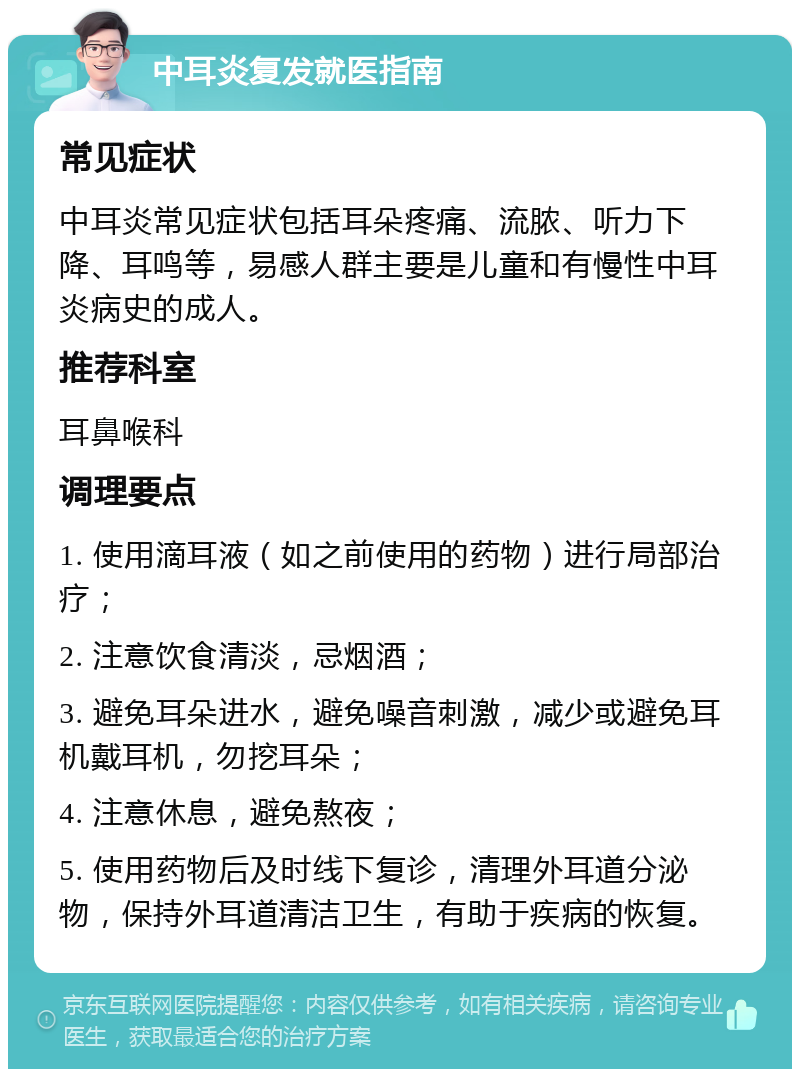 中耳炎复发就医指南 常见症状 中耳炎常见症状包括耳朵疼痛、流脓、听力下降、耳鸣等，易感人群主要是儿童和有慢性中耳炎病史的成人。 推荐科室 耳鼻喉科 调理要点 1. 使用滴耳液（如之前使用的药物）进行局部治疗； 2. 注意饮食清淡，忌烟酒； 3. 避免耳朵进水，避免噪音刺激，减少或避免耳机戴耳机，勿挖耳朵； 4. 注意休息，避免熬夜； 5. 使用药物后及时线下复诊，清理外耳道分泌物，保持外耳道清洁卫生，有助于疾病的恢复。