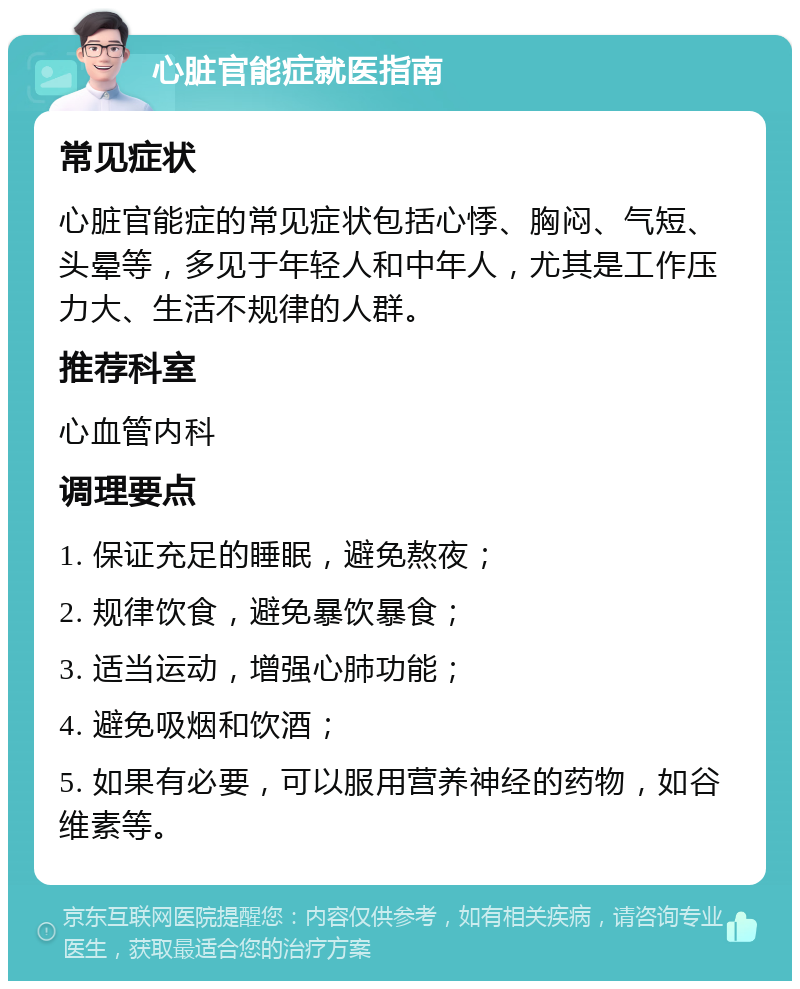 心脏官能症就医指南 常见症状 心脏官能症的常见症状包括心悸、胸闷、气短、头晕等，多见于年轻人和中年人，尤其是工作压力大、生活不规律的人群。 推荐科室 心血管内科 调理要点 1. 保证充足的睡眠，避免熬夜； 2. 规律饮食，避免暴饮暴食； 3. 适当运动，增强心肺功能； 4. 避免吸烟和饮酒； 5. 如果有必要，可以服用营养神经的药物，如谷维素等。