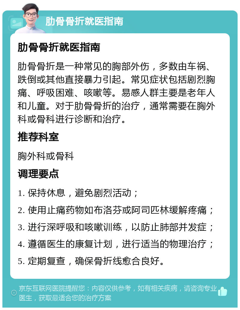 肋骨骨折就医指南 肋骨骨折就医指南 肋骨骨折是一种常见的胸部外伤，多数由车祸、跌倒或其他直接暴力引起。常见症状包括剧烈胸痛、呼吸困难、咳嗽等。易感人群主要是老年人和儿童。对于肋骨骨折的治疗，通常需要在胸外科或骨科进行诊断和治疗。 推荐科室 胸外科或骨科 调理要点 1. 保持休息，避免剧烈活动； 2. 使用止痛药物如布洛芬或阿司匹林缓解疼痛； 3. 进行深呼吸和咳嗽训练，以防止肺部并发症； 4. 遵循医生的康复计划，进行适当的物理治疗； 5. 定期复查，确保骨折线愈合良好。