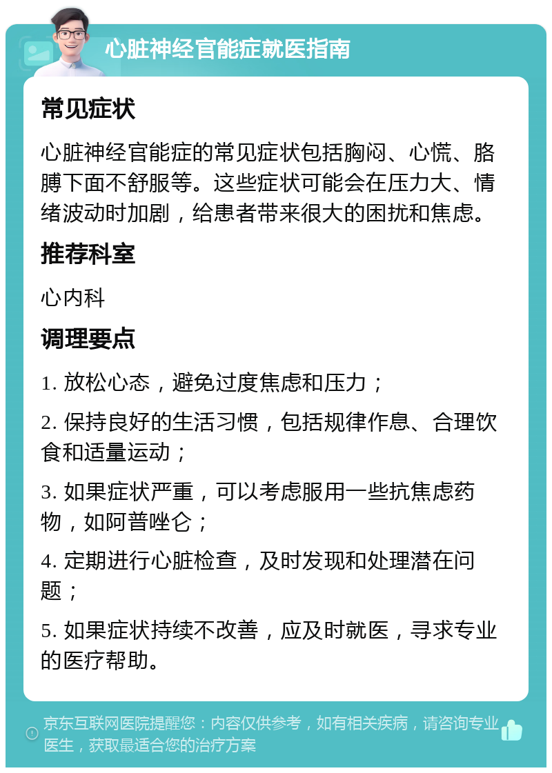 心脏神经官能症就医指南 常见症状 心脏神经官能症的常见症状包括胸闷、心慌、胳膊下面不舒服等。这些症状可能会在压力大、情绪波动时加剧，给患者带来很大的困扰和焦虑。 推荐科室 心内科 调理要点 1. 放松心态，避免过度焦虑和压力； 2. 保持良好的生活习惯，包括规律作息、合理饮食和适量运动； 3. 如果症状严重，可以考虑服用一些抗焦虑药物，如阿普唑仑； 4. 定期进行心脏检查，及时发现和处理潜在问题； 5. 如果症状持续不改善，应及时就医，寻求专业的医疗帮助。