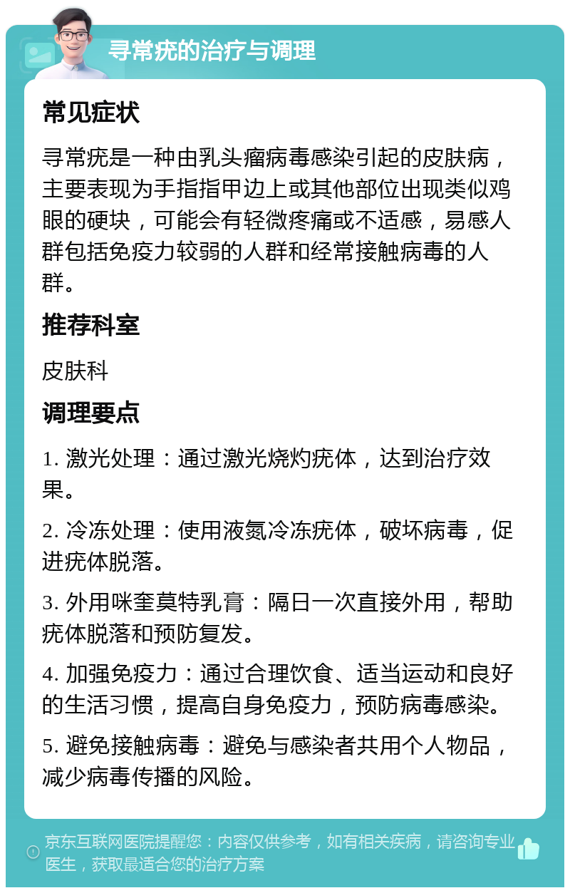 寻常疣的治疗与调理 常见症状 寻常疣是一种由乳头瘤病毒感染引起的皮肤病，主要表现为手指指甲边上或其他部位出现类似鸡眼的硬块，可能会有轻微疼痛或不适感，易感人群包括免疫力较弱的人群和经常接触病毒的人群。 推荐科室 皮肤科 调理要点 1. 激光处理：通过激光烧灼疣体，达到治疗效果。 2. 冷冻处理：使用液氮冷冻疣体，破坏病毒，促进疣体脱落。 3. 外用咪奎莫特乳膏：隔日一次直接外用，帮助疣体脱落和预防复发。 4. 加强免疫力：通过合理饮食、适当运动和良好的生活习惯，提高自身免疫力，预防病毒感染。 5. 避免接触病毒：避免与感染者共用个人物品，减少病毒传播的风险。