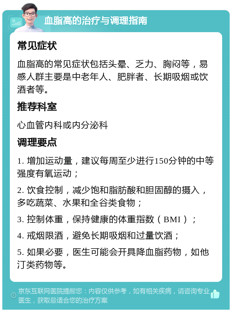 血脂高的治疗与调理指南 常见症状 血脂高的常见症状包括头晕、乏力、胸闷等，易感人群主要是中老年人、肥胖者、长期吸烟或饮酒者等。 推荐科室 心血管内科或内分泌科 调理要点 1. 增加运动量，建议每周至少进行150分钟的中等强度有氧运动； 2. 饮食控制，减少饱和脂肪酸和胆固醇的摄入，多吃蔬菜、水果和全谷类食物； 3. 控制体重，保持健康的体重指数（BMI）； 4. 戒烟限酒，避免长期吸烟和过量饮酒； 5. 如果必要，医生可能会开具降血脂药物，如他汀类药物等。