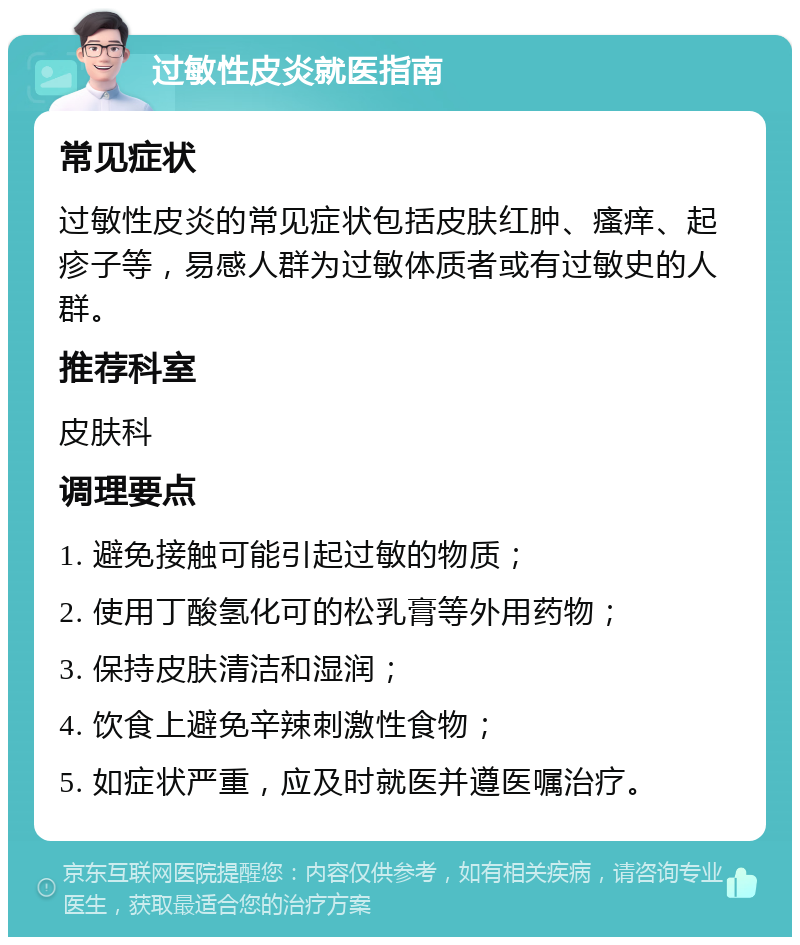 过敏性皮炎就医指南 常见症状 过敏性皮炎的常见症状包括皮肤红肿、瘙痒、起疹子等，易感人群为过敏体质者或有过敏史的人群。 推荐科室 皮肤科 调理要点 1. 避免接触可能引起过敏的物质； 2. 使用丁酸氢化可的松乳膏等外用药物； 3. 保持皮肤清洁和湿润； 4. 饮食上避免辛辣刺激性食物； 5. 如症状严重，应及时就医并遵医嘱治疗。