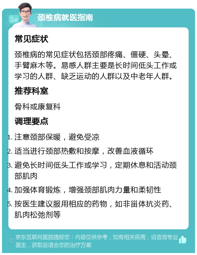 颈椎病就医指南 常见症状 颈椎病的常见症状包括颈部疼痛、僵硬、头晕、手臂麻木等。易感人群主要是长时间低头工作或学习的人群、缺乏运动的人群以及中老年人群。 推荐科室 骨科或康复科 调理要点 注意颈部保暖，避免受凉 适当进行颈部热敷和按摩，改善血液循环 避免长时间低头工作或学习，定期休息和活动颈部肌肉 加强体育锻炼，增强颈部肌肉力量和柔韧性 按医生建议服用相应的药物，如非甾体抗炎药、肌肉松弛剂等