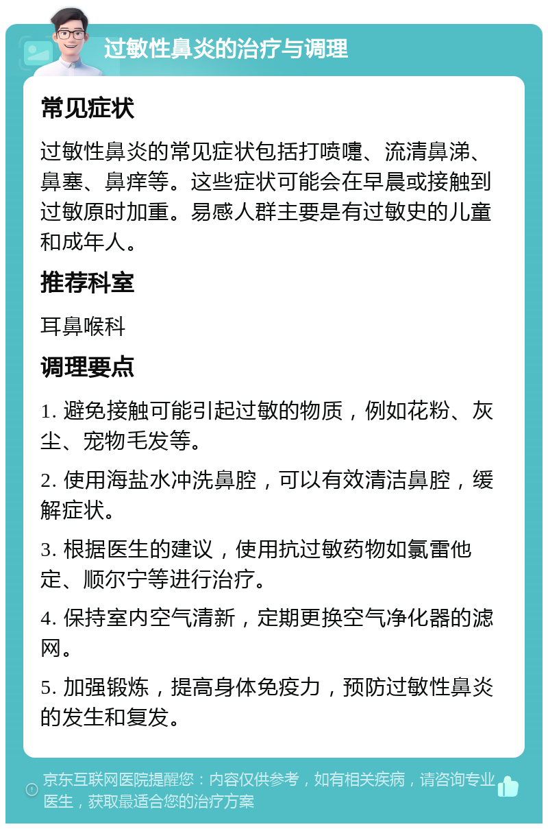 过敏性鼻炎的治疗与调理 常见症状 过敏性鼻炎的常见症状包括打喷嚏、流清鼻涕、鼻塞、鼻痒等。这些症状可能会在早晨或接触到过敏原时加重。易感人群主要是有过敏史的儿童和成年人。 推荐科室 耳鼻喉科 调理要点 1. 避免接触可能引起过敏的物质，例如花粉、灰尘、宠物毛发等。 2. 使用海盐水冲洗鼻腔，可以有效清洁鼻腔，缓解症状。 3. 根据医生的建议，使用抗过敏药物如氯雷他定、顺尔宁等进行治疗。 4. 保持室内空气清新，定期更换空气净化器的滤网。 5. 加强锻炼，提高身体免疫力，预防过敏性鼻炎的发生和复发。