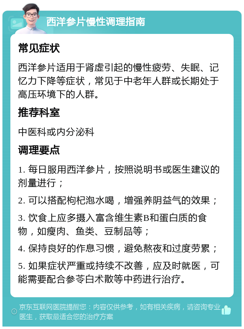 西洋参片慢性调理指南 常见症状 西洋参片适用于肾虚引起的慢性疲劳、失眠、记忆力下降等症状，常见于中老年人群或长期处于高压环境下的人群。 推荐科室 中医科或内分泌科 调理要点 1. 每日服用西洋参片，按照说明书或医生建议的剂量进行； 2. 可以搭配枸杞泡水喝，增强养阴益气的效果； 3. 饮食上应多摄入富含维生素B和蛋白质的食物，如瘦肉、鱼类、豆制品等； 4. 保持良好的作息习惯，避免熬夜和过度劳累； 5. 如果症状严重或持续不改善，应及时就医，可能需要配合参苓白术散等中药进行治疗。