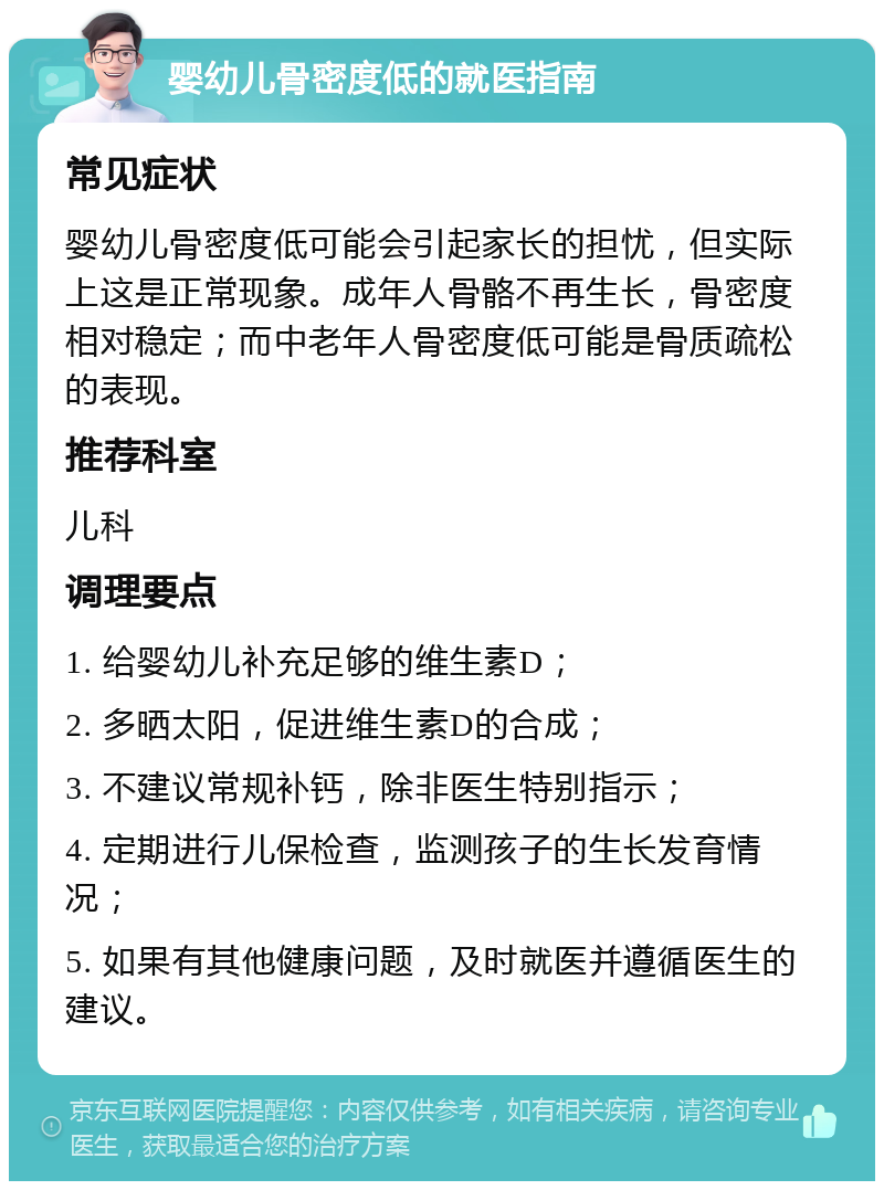 婴幼儿骨密度低的就医指南 常见症状 婴幼儿骨密度低可能会引起家长的担忧，但实际上这是正常现象。成年人骨骼不再生长，骨密度相对稳定；而中老年人骨密度低可能是骨质疏松的表现。 推荐科室 儿科 调理要点 1. 给婴幼儿补充足够的维生素D； 2. 多晒太阳，促进维生素D的合成； 3. 不建议常规补钙，除非医生特别指示； 4. 定期进行儿保检查，监测孩子的生长发育情况； 5. 如果有其他健康问题，及时就医并遵循医生的建议。