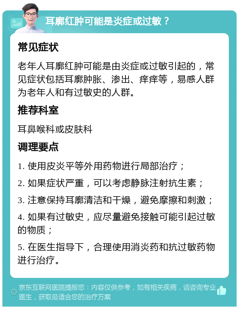 耳廓红肿可能是炎症或过敏？ 常见症状 老年人耳廓红肿可能是由炎症或过敏引起的，常见症状包括耳廓肿胀、渗出、痒痒等，易感人群为老年人和有过敏史的人群。 推荐科室 耳鼻喉科或皮肤科 调理要点 1. 使用皮炎平等外用药物进行局部治疗； 2. 如果症状严重，可以考虑静脉注射抗生素； 3. 注意保持耳廓清洁和干燥，避免摩擦和刺激； 4. 如果有过敏史，应尽量避免接触可能引起过敏的物质； 5. 在医生指导下，合理使用消炎药和抗过敏药物进行治疗。