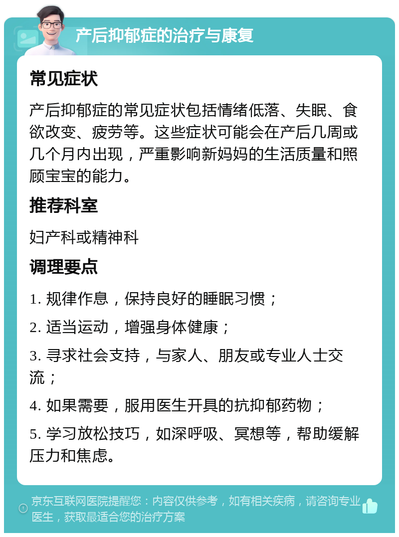 产后抑郁症的治疗与康复 常见症状 产后抑郁症的常见症状包括情绪低落、失眠、食欲改变、疲劳等。这些症状可能会在产后几周或几个月内出现，严重影响新妈妈的生活质量和照顾宝宝的能力。 推荐科室 妇产科或精神科 调理要点 1. 规律作息，保持良好的睡眠习惯； 2. 适当运动，增强身体健康； 3. 寻求社会支持，与家人、朋友或专业人士交流； 4. 如果需要，服用医生开具的抗抑郁药物； 5. 学习放松技巧，如深呼吸、冥想等，帮助缓解压力和焦虑。