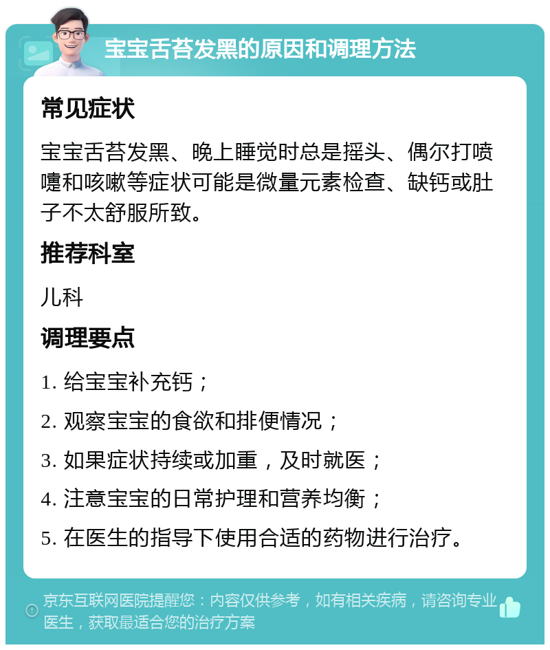 宝宝舌苔发黑的原因和调理方法 常见症状 宝宝舌苔发黑、晚上睡觉时总是摇头、偶尔打喷嚏和咳嗽等症状可能是微量元素检查、缺钙或肚子不太舒服所致。 推荐科室 儿科 调理要点 1. 给宝宝补充钙； 2. 观察宝宝的食欲和排便情况； 3. 如果症状持续或加重，及时就医； 4. 注意宝宝的日常护理和营养均衡； 5. 在医生的指导下使用合适的药物进行治疗。