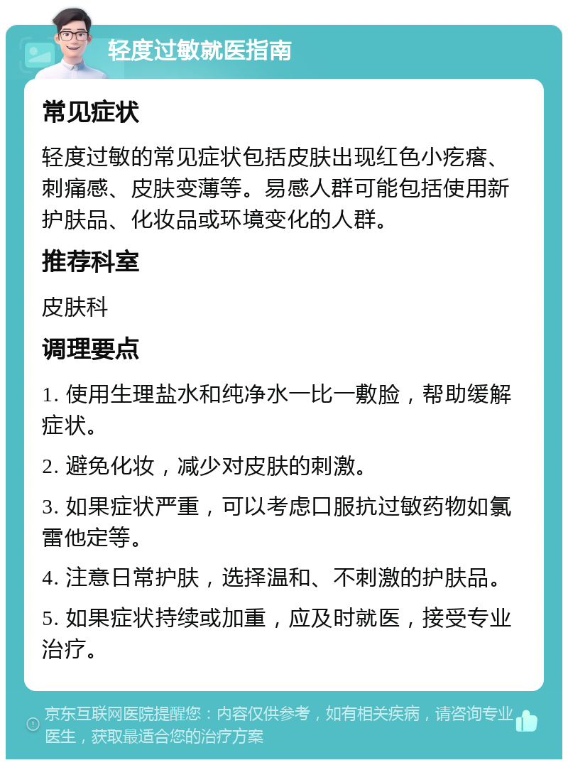 轻度过敏就医指南 常见症状 轻度过敏的常见症状包括皮肤出现红色小疙瘩、刺痛感、皮肤变薄等。易感人群可能包括使用新护肤品、化妆品或环境变化的人群。 推荐科室 皮肤科 调理要点 1. 使用生理盐水和纯净水一比一敷脸，帮助缓解症状。 2. 避免化妆，减少对皮肤的刺激。 3. 如果症状严重，可以考虑口服抗过敏药物如氯雷他定等。 4. 注意日常护肤，选择温和、不刺激的护肤品。 5. 如果症状持续或加重，应及时就医，接受专业治疗。