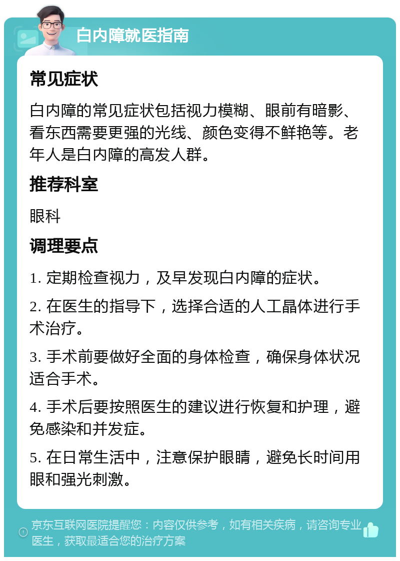 白内障就医指南 常见症状 白内障的常见症状包括视力模糊、眼前有暗影、看东西需要更强的光线、颜色变得不鲜艳等。老年人是白内障的高发人群。 推荐科室 眼科 调理要点 1. 定期检查视力，及早发现白内障的症状。 2. 在医生的指导下，选择合适的人工晶体进行手术治疗。 3. 手术前要做好全面的身体检查，确保身体状况适合手术。 4. 手术后要按照医生的建议进行恢复和护理，避免感染和并发症。 5. 在日常生活中，注意保护眼睛，避免长时间用眼和强光刺激。