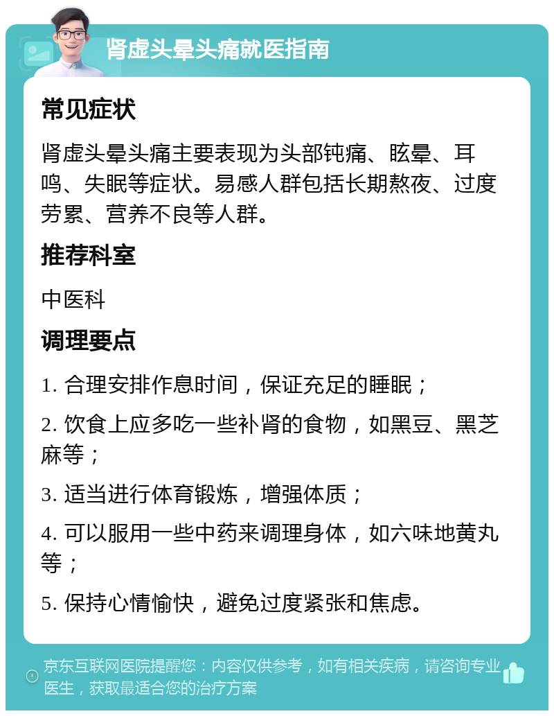 肾虚头晕头痛就医指南 常见症状 肾虚头晕头痛主要表现为头部钝痛、眩晕、耳鸣、失眠等症状。易感人群包括长期熬夜、过度劳累、营养不良等人群。 推荐科室 中医科 调理要点 1. 合理安排作息时间，保证充足的睡眠； 2. 饮食上应多吃一些补肾的食物，如黑豆、黑芝麻等； 3. 适当进行体育锻炼，增强体质； 4. 可以服用一些中药来调理身体，如六味地黄丸等； 5. 保持心情愉快，避免过度紧张和焦虑。