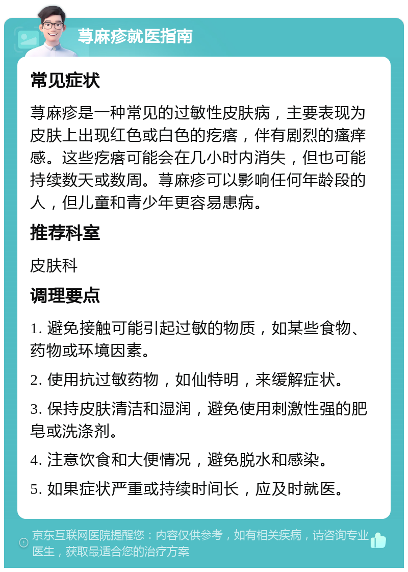 荨麻疹就医指南 常见症状 荨麻疹是一种常见的过敏性皮肤病，主要表现为皮肤上出现红色或白色的疙瘩，伴有剧烈的瘙痒感。这些疙瘩可能会在几小时内消失，但也可能持续数天或数周。荨麻疹可以影响任何年龄段的人，但儿童和青少年更容易患病。 推荐科室 皮肤科 调理要点 1. 避免接触可能引起过敏的物质，如某些食物、药物或环境因素。 2. 使用抗过敏药物，如仙特明，来缓解症状。 3. 保持皮肤清洁和湿润，避免使用刺激性强的肥皂或洗涤剂。 4. 注意饮食和大便情况，避免脱水和感染。 5. 如果症状严重或持续时间长，应及时就医。