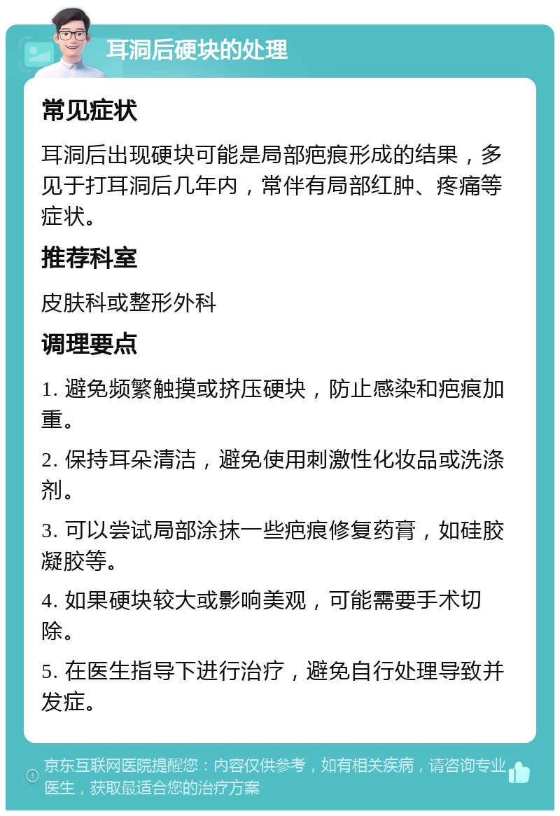 耳洞后硬块的处理 常见症状 耳洞后出现硬块可能是局部疤痕形成的结果，多见于打耳洞后几年内，常伴有局部红肿、疼痛等症状。 推荐科室 皮肤科或整形外科 调理要点 1. 避免频繁触摸或挤压硬块，防止感染和疤痕加重。 2. 保持耳朵清洁，避免使用刺激性化妆品或洗涤剂。 3. 可以尝试局部涂抹一些疤痕修复药膏，如硅胶凝胶等。 4. 如果硬块较大或影响美观，可能需要手术切除。 5. 在医生指导下进行治疗，避免自行处理导致并发症。