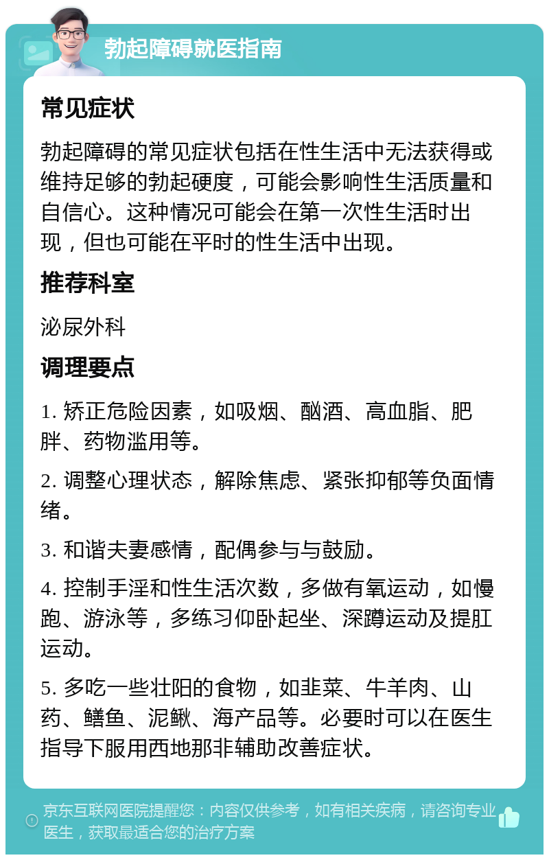 勃起障碍就医指南 常见症状 勃起障碍的常见症状包括在性生活中无法获得或维持足够的勃起硬度，可能会影响性生活质量和自信心。这种情况可能会在第一次性生活时出现，但也可能在平时的性生活中出现。 推荐科室 泌尿外科 调理要点 1. 矫正危险因素，如吸烟、酗酒、高血脂、肥胖、药物滥用等。 2. 调整心理状态，解除焦虑、紧张抑郁等负面情绪。 3. 和谐夫妻感情，配偶参与与鼓励。 4. 控制手淫和性生活次数，多做有氧运动，如慢跑、游泳等，多练习仰卧起坐、深蹲运动及提肛运动。 5. 多吃一些壮阳的食物，如韭菜、牛羊肉、山药、鳝鱼、泥鳅、海产品等。必要时可以在医生指导下服用西地那非辅助改善症状。