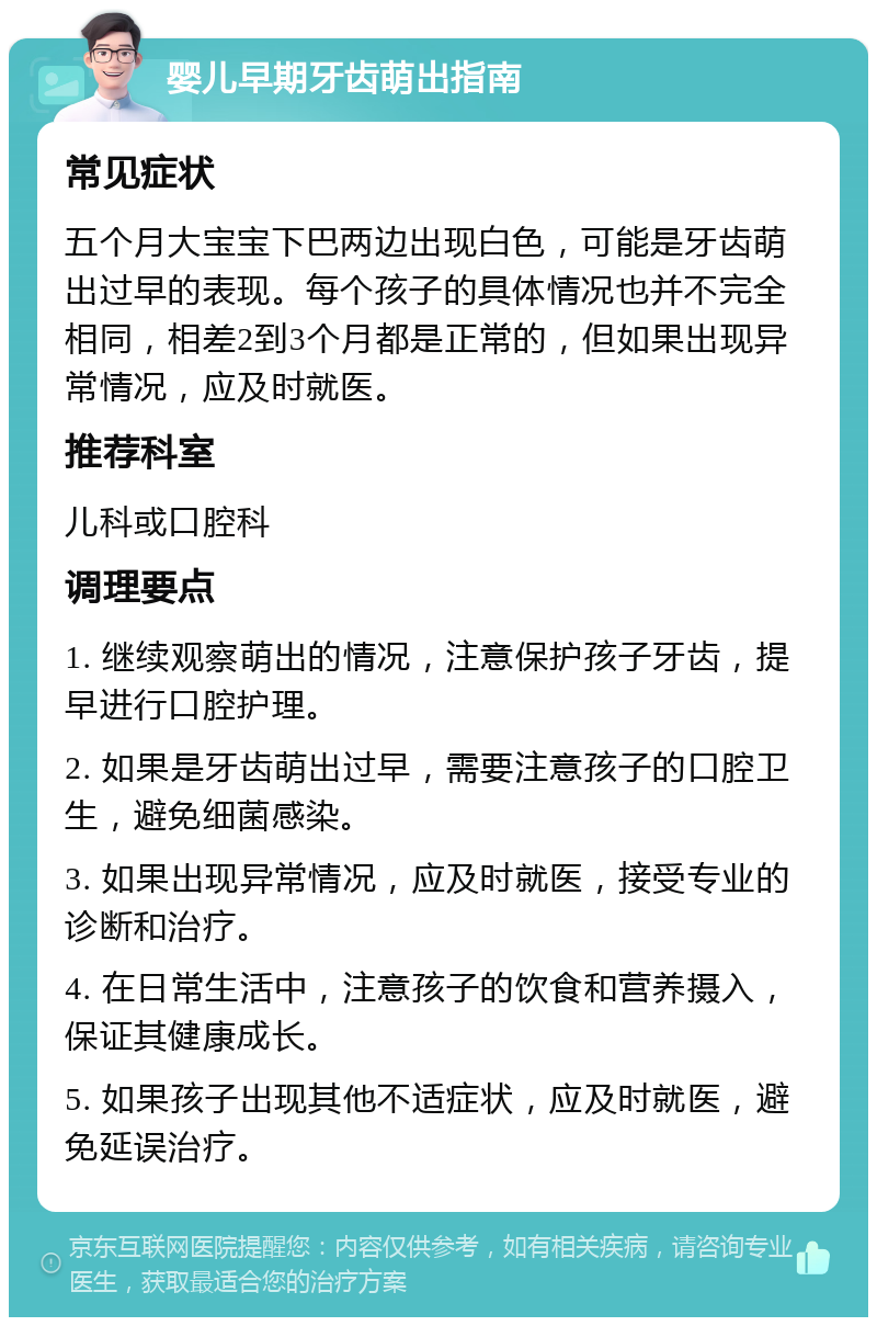 婴儿早期牙齿萌出指南 常见症状 五个月大宝宝下巴两边出现白色，可能是牙齿萌出过早的表现。每个孩子的具体情况也并不完全相同，相差2到3个月都是正常的，但如果出现异常情况，应及时就医。 推荐科室 儿科或口腔科 调理要点 1. 继续观察萌出的情况，注意保护孩子牙齿，提早进行口腔护理。 2. 如果是牙齿萌出过早，需要注意孩子的口腔卫生，避免细菌感染。 3. 如果出现异常情况，应及时就医，接受专业的诊断和治疗。 4. 在日常生活中，注意孩子的饮食和营养摄入，保证其健康成长。 5. 如果孩子出现其他不适症状，应及时就医，避免延误治疗。