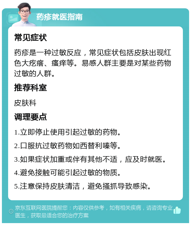 药疹就医指南 常见症状 药疹是一种过敏反应，常见症状包括皮肤出现红色大疙瘩、瘙痒等。易感人群主要是对某些药物过敏的人群。 推荐科室 皮肤科 调理要点 1.立即停止使用引起过敏的药物。 2.口服抗过敏药物如西替利嗪等。 3.如果症状加重或伴有其他不适，应及时就医。 4.避免接触可能引起过敏的物质。 5.注意保持皮肤清洁，避免搔抓导致感染。