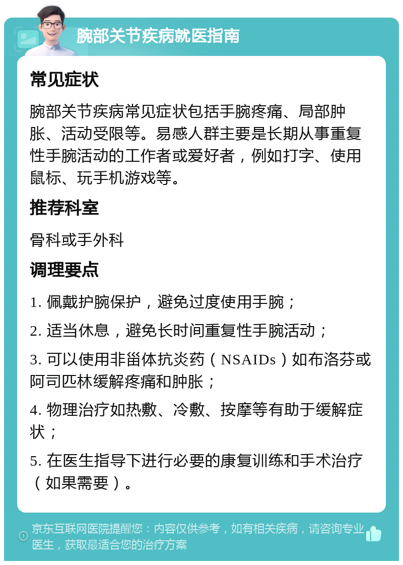 腕部关节疾病就医指南 常见症状 腕部关节疾病常见症状包括手腕疼痛、局部肿胀、活动受限等。易感人群主要是长期从事重复性手腕活动的工作者或爱好者，例如打字、使用鼠标、玩手机游戏等。 推荐科室 骨科或手外科 调理要点 1. 佩戴护腕保护，避免过度使用手腕； 2. 适当休息，避免长时间重复性手腕活动； 3. 可以使用非甾体抗炎药（NSAIDs）如布洛芬或阿司匹林缓解疼痛和肿胀； 4. 物理治疗如热敷、冷敷、按摩等有助于缓解症状； 5. 在医生指导下进行必要的康复训练和手术治疗（如果需要）。