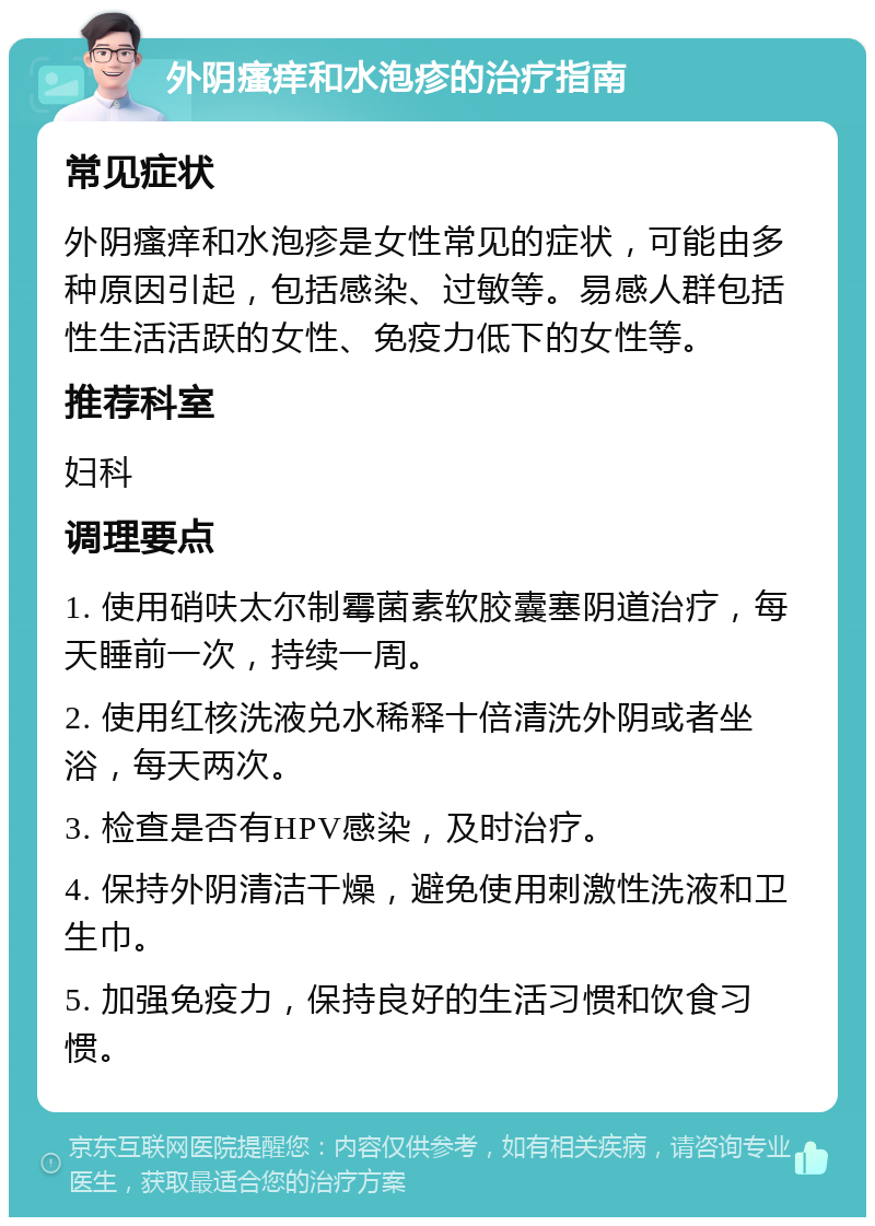 外阴瘙痒和水泡疹的治疗指南 常见症状 外阴瘙痒和水泡疹是女性常见的症状，可能由多种原因引起，包括感染、过敏等。易感人群包括性生活活跃的女性、免疫力低下的女性等。 推荐科室 妇科 调理要点 1. 使用硝呋太尔制霉菌素软胶囊塞阴道治疗，每天睡前一次，持续一周。 2. 使用红核洗液兑水稀释十倍清洗外阴或者坐浴，每天两次。 3. 检查是否有HPV感染，及时治疗。 4. 保持外阴清洁干燥，避免使用刺激性洗液和卫生巾。 5. 加强免疫力，保持良好的生活习惯和饮食习惯。