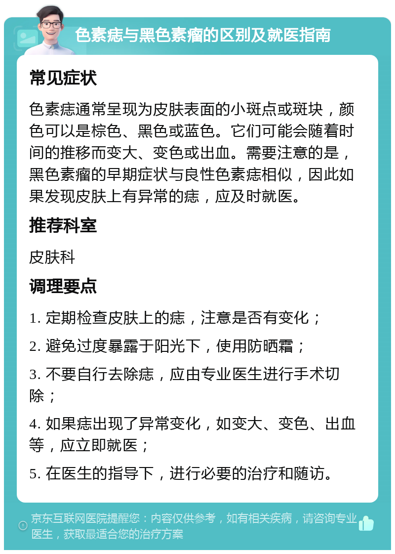 色素痣与黑色素瘤的区别及就医指南 常见症状 色素痣通常呈现为皮肤表面的小斑点或斑块，颜色可以是棕色、黑色或蓝色。它们可能会随着时间的推移而变大、变色或出血。需要注意的是，黑色素瘤的早期症状与良性色素痣相似，因此如果发现皮肤上有异常的痣，应及时就医。 推荐科室 皮肤科 调理要点 1. 定期检查皮肤上的痣，注意是否有变化； 2. 避免过度暴露于阳光下，使用防晒霜； 3. 不要自行去除痣，应由专业医生进行手术切除； 4. 如果痣出现了异常变化，如变大、变色、出血等，应立即就医； 5. 在医生的指导下，进行必要的治疗和随访。