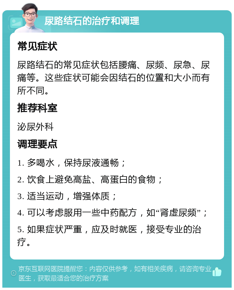 尿路结石的治疗和调理 常见症状 尿路结石的常见症状包括腰痛、尿频、尿急、尿痛等。这些症状可能会因结石的位置和大小而有所不同。 推荐科室 泌尿外科 调理要点 1. 多喝水，保持尿液通畅； 2. 饮食上避免高盐、高蛋白的食物； 3. 适当运动，增强体质； 4. 可以考虑服用一些中药配方，如“肾虚尿频”； 5. 如果症状严重，应及时就医，接受专业的治疗。