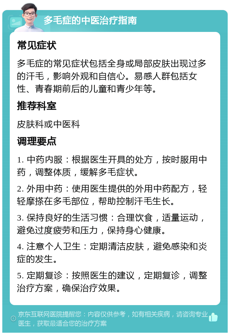 多毛症的中医治疗指南 常见症状 多毛症的常见症状包括全身或局部皮肤出现过多的汗毛，影响外观和自信心。易感人群包括女性、青春期前后的儿童和青少年等。 推荐科室 皮肤科或中医科 调理要点 1. 中药内服：根据医生开具的处方，按时服用中药，调整体质，缓解多毛症状。 2. 外用中药：使用医生提供的外用中药配方，轻轻摩搽在多毛部位，帮助控制汗毛生长。 3. 保持良好的生活习惯：合理饮食，适量运动，避免过度疲劳和压力，保持身心健康。 4. 注意个人卫生：定期清洁皮肤，避免感染和炎症的发生。 5. 定期复诊：按照医生的建议，定期复诊，调整治疗方案，确保治疗效果。