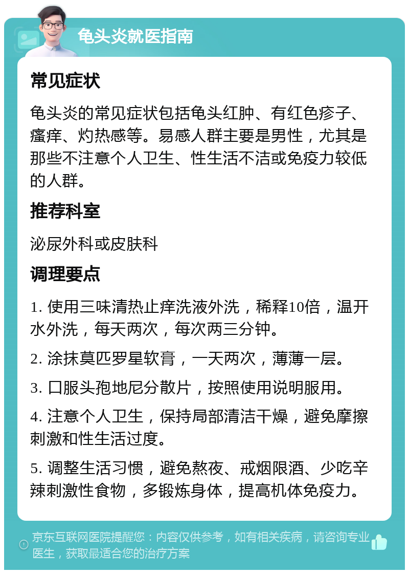 龟头炎就医指南 常见症状 龟头炎的常见症状包括龟头红肿、有红色疹子、瘙痒、灼热感等。易感人群主要是男性，尤其是那些不注意个人卫生、性生活不洁或免疫力较低的人群。 推荐科室 泌尿外科或皮肤科 调理要点 1. 使用三味清热止痒洗液外洗，稀释10倍，温开水外洗，每天两次，每次两三分钟。 2. 涂抹莫匹罗星软膏，一天两次，薄薄一层。 3. 口服头孢地尼分散片，按照使用说明服用。 4. 注意个人卫生，保持局部清洁干燥，避免摩擦刺激和性生活过度。 5. 调整生活习惯，避免熬夜、戒烟限酒、少吃辛辣刺激性食物，多锻炼身体，提高机体免疫力。