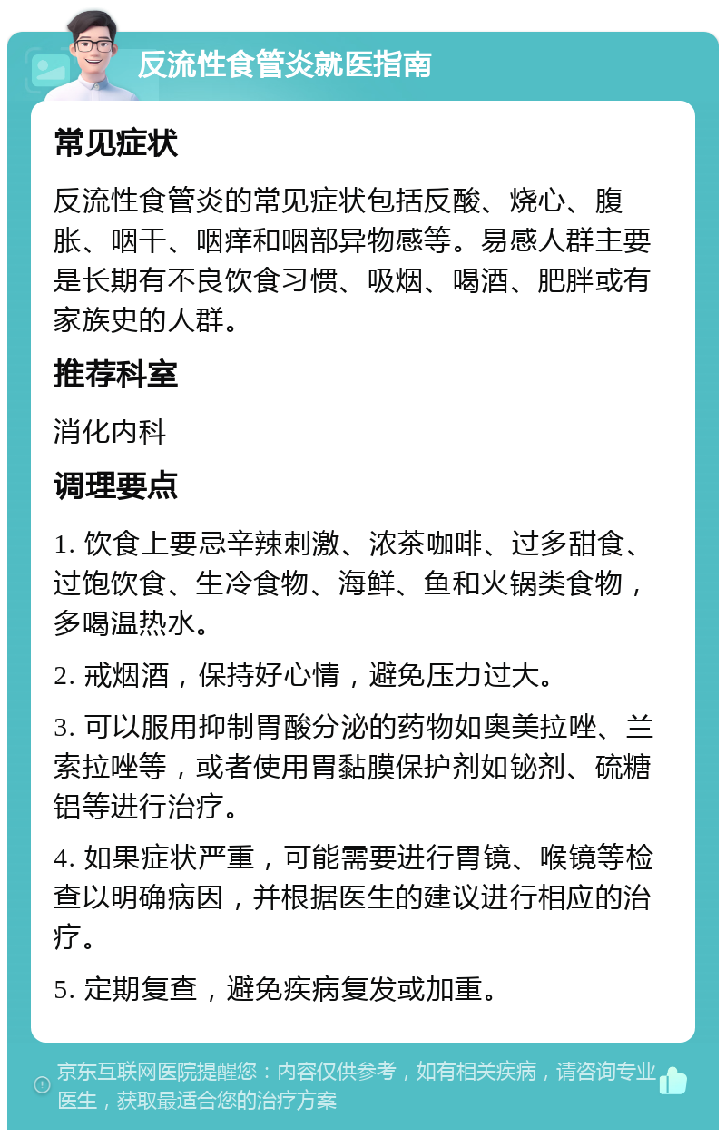 反流性食管炎就医指南 常见症状 反流性食管炎的常见症状包括反酸、烧心、腹胀、咽干、咽痒和咽部异物感等。易感人群主要是长期有不良饮食习惯、吸烟、喝酒、肥胖或有家族史的人群。 推荐科室 消化内科 调理要点 1. 饮食上要忌辛辣刺激、浓茶咖啡、过多甜食、过饱饮食、生冷食物、海鲜、鱼和火锅类食物，多喝温热水。 2. 戒烟酒，保持好心情，避免压力过大。 3. 可以服用抑制胃酸分泌的药物如奥美拉唑、兰索拉唑等，或者使用胃黏膜保护剂如铋剂、硫糖铝等进行治疗。 4. 如果症状严重，可能需要进行胃镜、喉镜等检查以明确病因，并根据医生的建议进行相应的治疗。 5. 定期复查，避免疾病复发或加重。