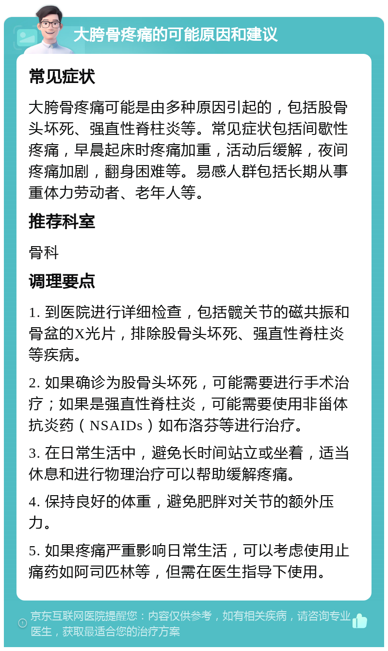 大胯骨疼痛的可能原因和建议 常见症状 大胯骨疼痛可能是由多种原因引起的，包括股骨头坏死、强直性脊柱炎等。常见症状包括间歇性疼痛，早晨起床时疼痛加重，活动后缓解，夜间疼痛加剧，翻身困难等。易感人群包括长期从事重体力劳动者、老年人等。 推荐科室 骨科 调理要点 1. 到医院进行详细检查，包括髋关节的磁共振和骨盆的X光片，排除股骨头坏死、强直性脊柱炎等疾病。 2. 如果确诊为股骨头坏死，可能需要进行手术治疗；如果是强直性脊柱炎，可能需要使用非甾体抗炎药（NSAIDs）如布洛芬等进行治疗。 3. 在日常生活中，避免长时间站立或坐着，适当休息和进行物理治疗可以帮助缓解疼痛。 4. 保持良好的体重，避免肥胖对关节的额外压力。 5. 如果疼痛严重影响日常生活，可以考虑使用止痛药如阿司匹林等，但需在医生指导下使用。