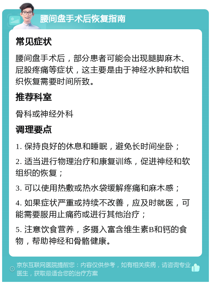 腰间盘手术后恢复指南 常见症状 腰间盘手术后，部分患者可能会出现腿脚麻木、屁股疼痛等症状，这主要是由于神经水肿和软组织恢复需要时间所致。 推荐科室 骨科或神经外科 调理要点 1. 保持良好的休息和睡眠，避免长时间坐卧； 2. 适当进行物理治疗和康复训练，促进神经和软组织的恢复； 3. 可以使用热敷或热水袋缓解疼痛和麻木感； 4. 如果症状严重或持续不改善，应及时就医，可能需要服用止痛药或进行其他治疗； 5. 注意饮食营养，多摄入富含维生素B和钙的食物，帮助神经和骨骼健康。