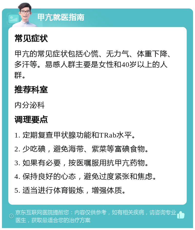 甲亢就医指南 常见症状 甲亢的常见症状包括心慌、无力气、体重下降、多汗等。易感人群主要是女性和40岁以上的人群。 推荐科室 内分泌科 调理要点 1. 定期复查甲状腺功能和TRab水平。 2. 少吃碘，避免海带、紫菜等富碘食物。 3. 如果有必要，按医嘱服用抗甲亢药物。 4. 保持良好的心态，避免过度紧张和焦虑。 5. 适当进行体育锻炼，增强体质。