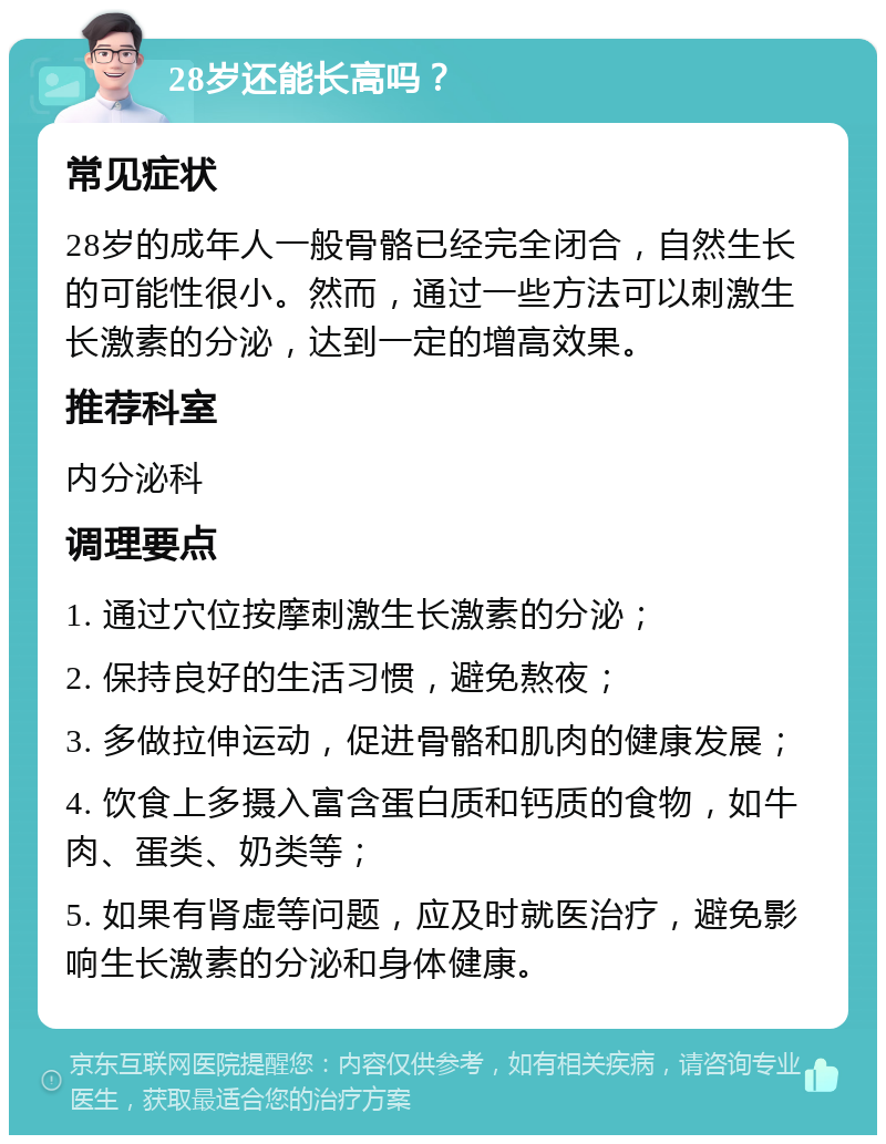 28岁还能长高吗？ 常见症状 28岁的成年人一般骨骼已经完全闭合，自然生长的可能性很小。然而，通过一些方法可以刺激生长激素的分泌，达到一定的增高效果。 推荐科室 内分泌科 调理要点 1. 通过穴位按摩刺激生长激素的分泌； 2. 保持良好的生活习惯，避免熬夜； 3. 多做拉伸运动，促进骨骼和肌肉的健康发展； 4. 饮食上多摄入富含蛋白质和钙质的食物，如牛肉、蛋类、奶类等； 5. 如果有肾虚等问题，应及时就医治疗，避免影响生长激素的分泌和身体健康。