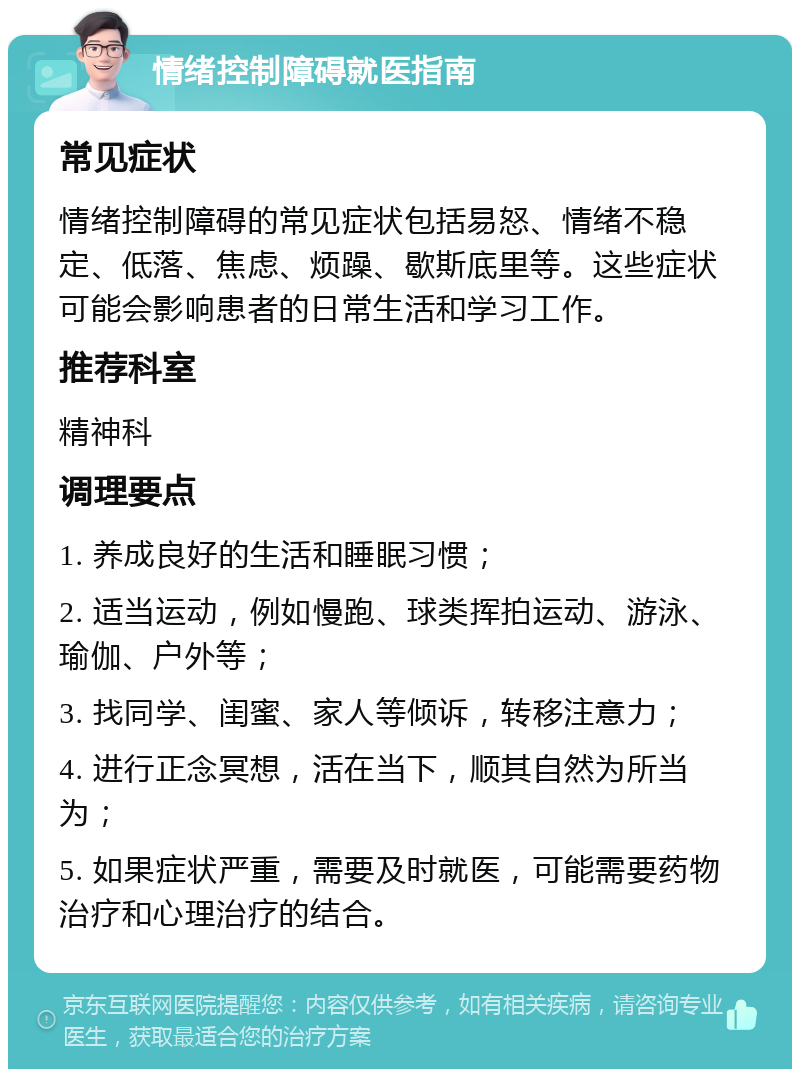 情绪控制障碍就医指南 常见症状 情绪控制障碍的常见症状包括易怒、情绪不稳定、低落、焦虑、烦躁、歇斯底里等。这些症状可能会影响患者的日常生活和学习工作。 推荐科室 精神科 调理要点 1. 养成良好的生活和睡眠习惯； 2. 适当运动，例如慢跑、球类挥拍运动、游泳、瑜伽、户外等； 3. 找同学、闺蜜、家人等倾诉，转移注意力； 4. 进行正念冥想，活在当下，顺其自然为所当为； 5. 如果症状严重，需要及时就医，可能需要药物治疗和心理治疗的结合。