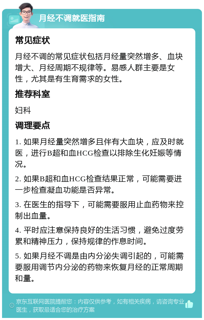 月经不调就医指南 常见症状 月经不调的常见症状包括月经量突然增多、血块增大、月经周期不规律等。易感人群主要是女性，尤其是有生育需求的女性。 推荐科室 妇科 调理要点 1. 如果月经量突然增多且伴有大血块，应及时就医，进行B超和血HCG检查以排除生化妊娠等情况。 2. 如果B超和血HCG检查结果正常，可能需要进一步检查凝血功能是否异常。 3. 在医生的指导下，可能需要服用止血药物来控制出血量。 4. 平时应注意保持良好的生活习惯，避免过度劳累和精神压力，保持规律的作息时间。 5. 如果月经不调是由内分泌失调引起的，可能需要服用调节内分泌的药物来恢复月经的正常周期和量。