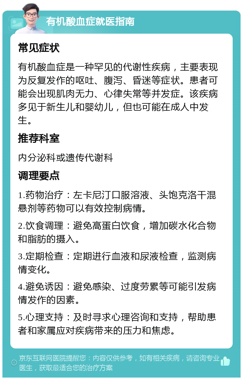 有机酸血症就医指南 常见症状 有机酸血症是一种罕见的代谢性疾病，主要表现为反复发作的呕吐、腹泻、昏迷等症状。患者可能会出现肌肉无力、心律失常等并发症。该疾病多见于新生儿和婴幼儿，但也可能在成人中发生。 推荐科室 内分泌科或遗传代谢科 调理要点 1.药物治疗：左卡尼汀口服溶液、头饱克洛干混悬剂等药物可以有效控制病情。 2.饮食调理：避免高蛋白饮食，增加碳水化合物和脂肪的摄入。 3.定期检查：定期进行血液和尿液检查，监测病情变化。 4.避免诱因：避免感染、过度劳累等可能引发病情发作的因素。 5.心理支持：及时寻求心理咨询和支持，帮助患者和家属应对疾病带来的压力和焦虑。