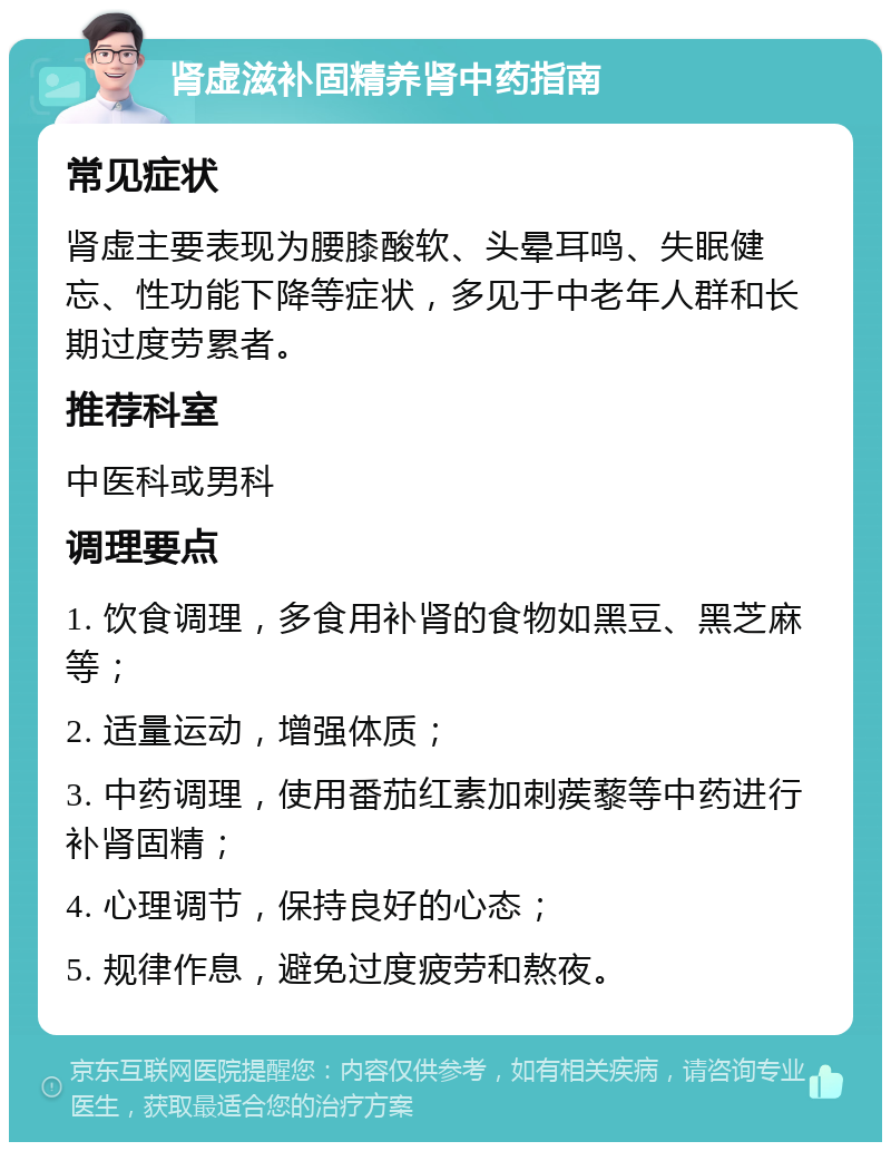 肾虚滋补固精养肾中药指南 常见症状 肾虚主要表现为腰膝酸软、头晕耳鸣、失眠健忘、性功能下降等症状，多见于中老年人群和长期过度劳累者。 推荐科室 中医科或男科 调理要点 1. 饮食调理，多食用补肾的食物如黑豆、黑芝麻等； 2. 适量运动，增强体质； 3. 中药调理，使用番茄红素加刺蒺藜等中药进行补肾固精； 4. 心理调节，保持良好的心态； 5. 规律作息，避免过度疲劳和熬夜。