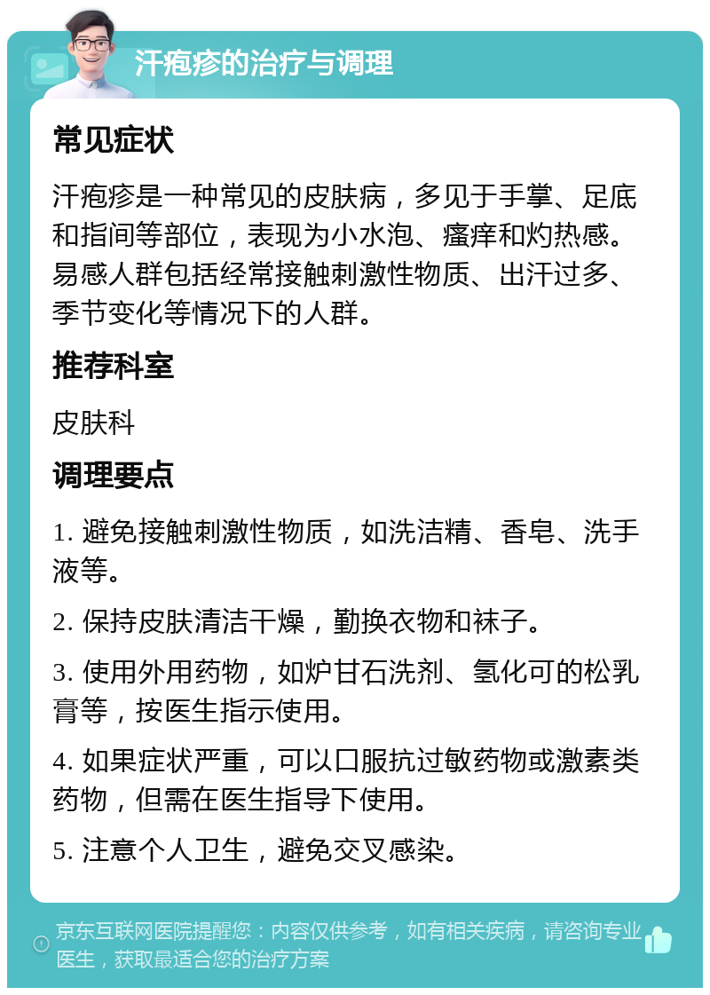 汗疱疹的治疗与调理 常见症状 汗疱疹是一种常见的皮肤病，多见于手掌、足底和指间等部位，表现为小水泡、瘙痒和灼热感。易感人群包括经常接触刺激性物质、出汗过多、季节变化等情况下的人群。 推荐科室 皮肤科 调理要点 1. 避免接触刺激性物质，如洗洁精、香皂、洗手液等。 2. 保持皮肤清洁干燥，勤换衣物和袜子。 3. 使用外用药物，如炉甘石洗剂、氢化可的松乳膏等，按医生指示使用。 4. 如果症状严重，可以口服抗过敏药物或激素类药物，但需在医生指导下使用。 5. 注意个人卫生，避免交叉感染。