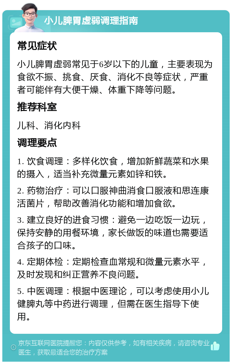 小儿脾胃虚弱调理指南 常见症状 小儿脾胃虚弱常见于6岁以下的儿童，主要表现为食欲不振、挑食、厌食、消化不良等症状，严重者可能伴有大便干燥、体重下降等问题。 推荐科室 儿科、消化内科 调理要点 1. 饮食调理：多样化饮食，增加新鲜蔬菜和水果的摄入，适当补充微量元素如锌和铁。 2. 药物治疗：可以口服神曲消食口服液和思连康活菌片，帮助改善消化功能和增加食欲。 3. 建立良好的进食习惯：避免一边吃饭一边玩，保持安静的用餐环境，家长做饭的味道也需要适合孩子的口味。 4. 定期体检：定期检查血常规和微量元素水平，及时发现和纠正营养不良问题。 5. 中医调理：根据中医理论，可以考虑使用小儿健脾丸等中药进行调理，但需在医生指导下使用。