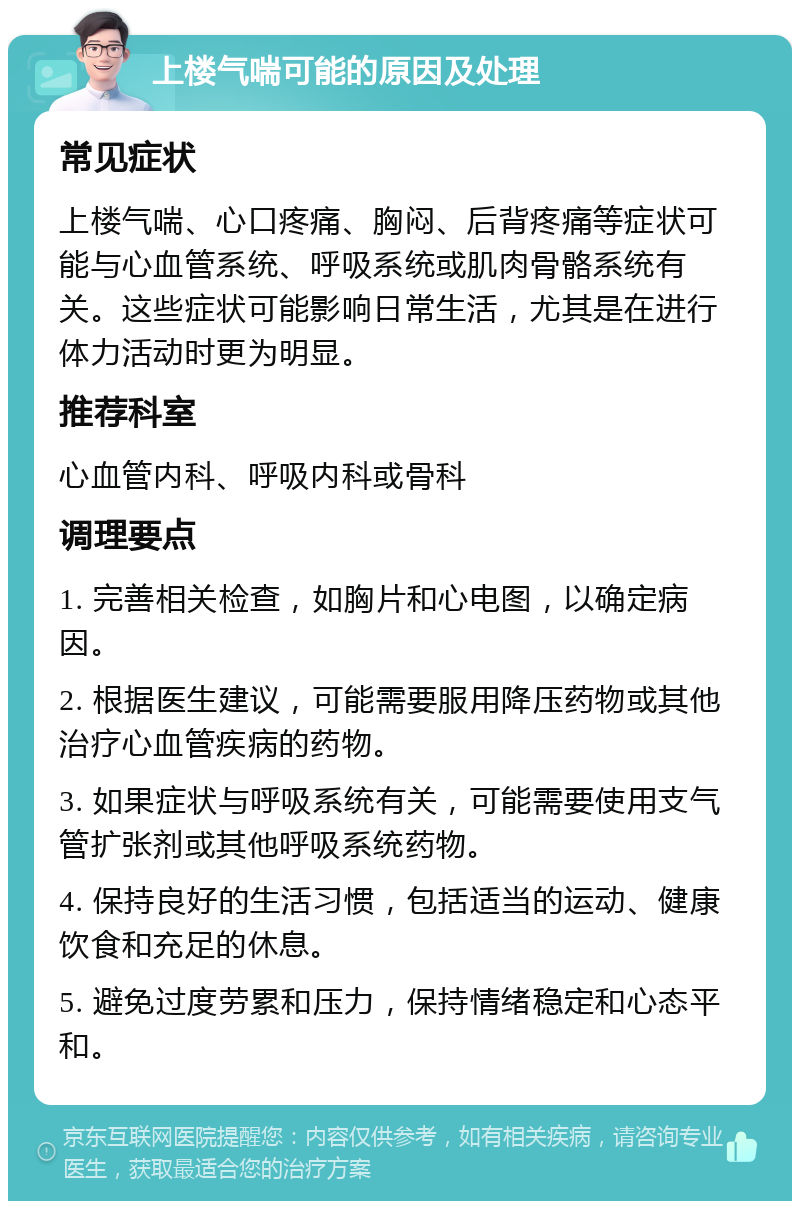 上楼气喘可能的原因及处理 常见症状 上楼气喘、心口疼痛、胸闷、后背疼痛等症状可能与心血管系统、呼吸系统或肌肉骨骼系统有关。这些症状可能影响日常生活，尤其是在进行体力活动时更为明显。 推荐科室 心血管内科、呼吸内科或骨科 调理要点 1. 完善相关检查，如胸片和心电图，以确定病因。 2. 根据医生建议，可能需要服用降压药物或其他治疗心血管疾病的药物。 3. 如果症状与呼吸系统有关，可能需要使用支气管扩张剂或其他呼吸系统药物。 4. 保持良好的生活习惯，包括适当的运动、健康饮食和充足的休息。 5. 避免过度劳累和压力，保持情绪稳定和心态平和。