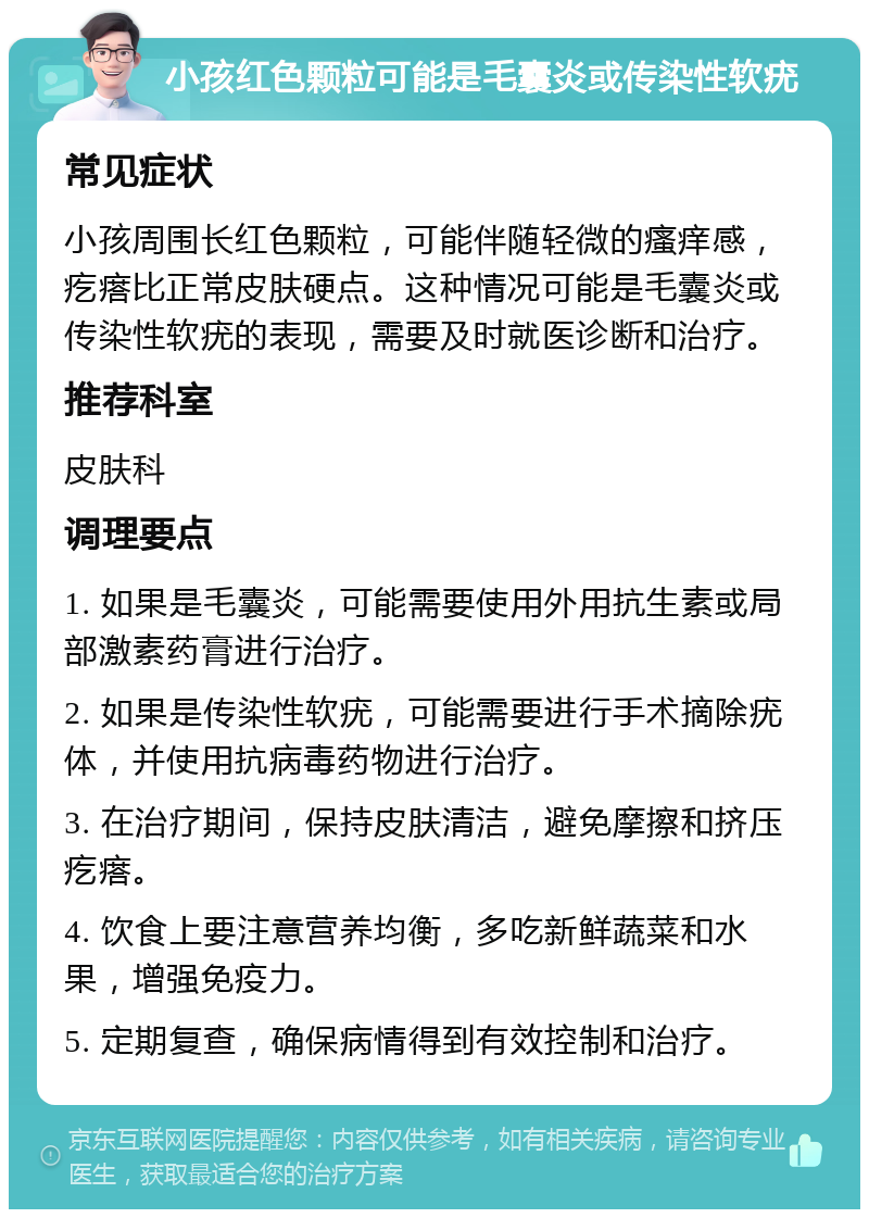 小孩红色颗粒可能是毛囊炎或传染性软疣 常见症状 小孩周围长红色颗粒，可能伴随轻微的瘙痒感，疙瘩比正常皮肤硬点。这种情况可能是毛囊炎或传染性软疣的表现，需要及时就医诊断和治疗。 推荐科室 皮肤科 调理要点 1. 如果是毛囊炎，可能需要使用外用抗生素或局部激素药膏进行治疗。 2. 如果是传染性软疣，可能需要进行手术摘除疣体，并使用抗病毒药物进行治疗。 3. 在治疗期间，保持皮肤清洁，避免摩擦和挤压疙瘩。 4. 饮食上要注意营养均衡，多吃新鲜蔬菜和水果，增强免疫力。 5. 定期复查，确保病情得到有效控制和治疗。