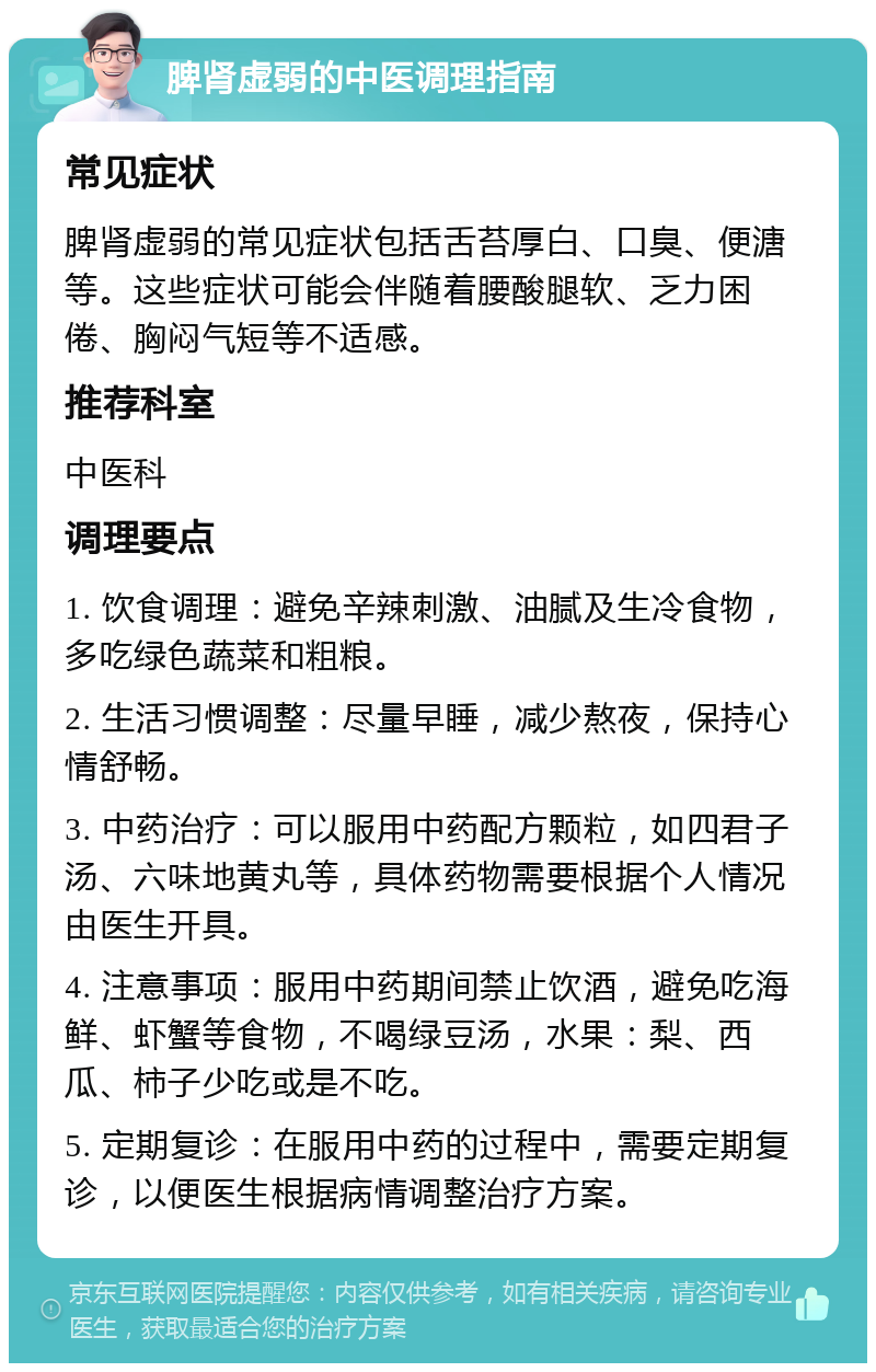 脾肾虚弱的中医调理指南 常见症状 脾肾虚弱的常见症状包括舌苔厚白、口臭、便溏等。这些症状可能会伴随着腰酸腿软、乏力困倦、胸闷气短等不适感。 推荐科室 中医科 调理要点 1. 饮食调理：避免辛辣刺激、油腻及生冷食物，多吃绿色蔬菜和粗粮。 2. 生活习惯调整：尽量早睡，减少熬夜，保持心情舒畅。 3. 中药治疗：可以服用中药配方颗粒，如四君子汤、六味地黄丸等，具体药物需要根据个人情况由医生开具。 4. 注意事项：服用中药期间禁止饮酒，避免吃海鲜、虾蟹等食物，不喝绿豆汤，水果：梨、西瓜、柿子少吃或是不吃。 5. 定期复诊：在服用中药的过程中，需要定期复诊，以便医生根据病情调整治疗方案。