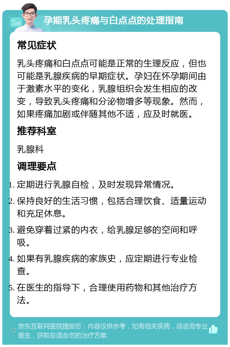 孕期乳头疼痛与白点点的处理指南 常见症状 乳头疼痛和白点点可能是正常的生理反应，但也可能是乳腺疾病的早期症状。孕妇在怀孕期间由于激素水平的变化，乳腺组织会发生相应的改变，导致乳头疼痛和分泌物增多等现象。然而，如果疼痛加剧或伴随其他不适，应及时就医。 推荐科室 乳腺科 调理要点 定期进行乳腺自检，及时发现异常情况。 保持良好的生活习惯，包括合理饮食、适量运动和充足休息。 避免穿着过紧的内衣，给乳腺足够的空间和呼吸。 如果有乳腺疾病的家族史，应定期进行专业检查。 在医生的指导下，合理使用药物和其他治疗方法。