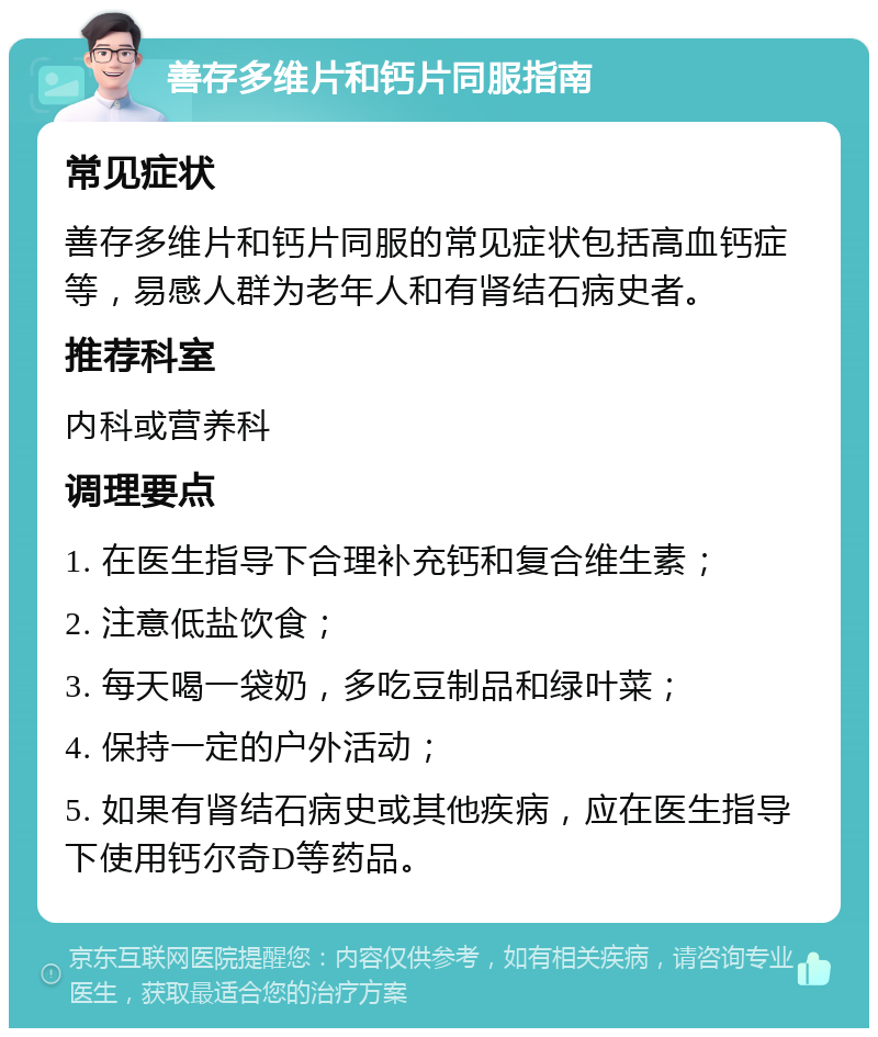 善存多维片和钙片同服指南 常见症状 善存多维片和钙片同服的常见症状包括高血钙症等，易感人群为老年人和有肾结石病史者。 推荐科室 内科或营养科 调理要点 1. 在医生指导下合理补充钙和复合维生素； 2. 注意低盐饮食； 3. 每天喝一袋奶，多吃豆制品和绿叶菜； 4. 保持一定的户外活动； 5. 如果有肾结石病史或其他疾病，应在医生指导下使用钙尔奇D等药品。