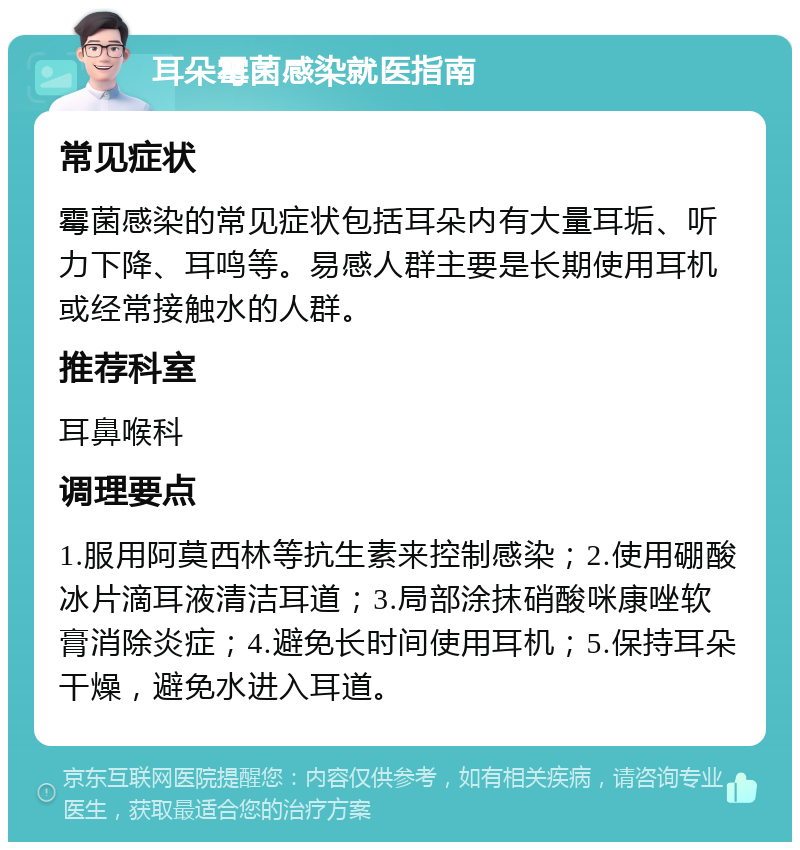 耳朵霉菌感染就医指南 常见症状 霉菌感染的常见症状包括耳朵内有大量耳垢、听力下降、耳鸣等。易感人群主要是长期使用耳机或经常接触水的人群。 推荐科室 耳鼻喉科 调理要点 1.服用阿莫西林等抗生素来控制感染；2.使用硼酸冰片滴耳液清洁耳道；3.局部涂抹硝酸咪康唑软膏消除炎症；4.避免长时间使用耳机；5.保持耳朵干燥，避免水进入耳道。