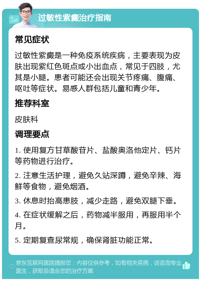 过敏性紫癜治疗指南 常见症状 过敏性紫癜是一种免疫系统疾病，主要表现为皮肤出现紫红色斑点或小出血点，常见于四肢，尤其是小腿。患者可能还会出现关节疼痛、腹痛、呕吐等症状。易感人群包括儿童和青少年。 推荐科室 皮肤科 调理要点 1. 使用复方甘草酸苷片、盐酸奥洛他定片、钙片等药物进行治疗。 2. 注意生活护理，避免久站深蹲，避免辛辣、海鲜等食物，避免烟酒。 3. 休息时抬高患肢，减少走路，避免双腿下垂。 4. 在症状缓解之后，药物减半服用，再服用半个月。 5. 定期复查尿常规，确保肾脏功能正常。